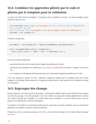 16.8. Combiner les approches pilotée par le code et
pilotée par le template pour la validation
Tu peux tout faire dans le template, à l’exception de la validation custom ! Tu aurais quelque chose
comme ça dans la vue :
<label>Username</label><input name="username" [formControl]="usernameCtrl" [(ngModel)]=
"user.username" required>
<div class="error" *ngIf="usernameCtrl.dirty && usernameCtrl.hasError('notAllowed')"
>Username is not allowed</div>
Et dans le composant :
usernameCtrl = new FormControl('', RegisterFormComponent.usernameValidator);
static usernameValidator(control: FormControl) {
  return control.value !== 'admin' ? null : { notAllowed: true };
}
C’est un très bon compromis :
• pas besoin de tout écrire comme dans l’approche pilotée par le code ;
• pas besoin de composer les validateurs required et usernameAllowed toi-même : Angular le fait pour
toi ;
• tu as toujours le binding bi-directionnel, que l’on n’a pas dans l’approche pilotée par le code.
C’est une solution à garder en tête : combiner l’approche pilotée par le template pour les choses
simples et le binding bi-directionnel, et l’approche pilotée par le code quand de la validation custom
est nécessaire.
16.9. Regrouper des champs
Jusqu’à présent, on n’avait qu’un seul groupe : le formulaire global. Mais on peut déclarer des groupes
au sein d’un groupe. C’est très pratique si tu veux valider un groupe de champs globalement, comme
une adresse postale par exemple, ou, comme dans notre exemple, si tu veux vérifier que le mot de
passe et sa confirmation sont bien identiques.
la solution est d’utiliser un formulaire piloté par le code (que l’on peut combiner avec un formulaire
piloté par le template si besoin, comme au-dessus).
D’abord, on crée un nouveau groupe passwordForm, avec les deux champs, et on l’ajoute dans le groupe
userForm :
176
 