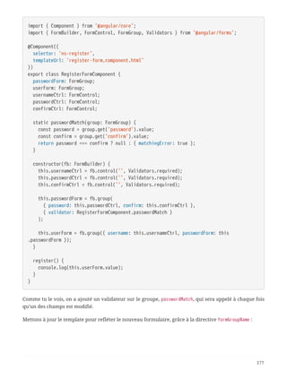 import { Component } from '@angular/core';
import { FormBuilder, FormControl, FormGroup, Validators } from '@angular/forms';
@Component({
  selector: 'ns-register',
  templateUrl: 'register-form.component.html'
})
export class RegisterFormComponent {
  passwordForm: FormGroup;
  userForm: FormGroup;
  usernameCtrl: FormControl;
  passwordCtrl: FormControl;
  confirmCtrl: FormControl;
  static passwordMatch(group: FormGroup) {
  const password = group.get('password').value;
  const confirm = group.get('confirm').value;
  return password === confirm ? null : { matchingError: true };
  }
  constructor(fb: FormBuilder) {
  this.usernameCtrl = fb.control('', Validators.required);
  this.passwordCtrl = fb.control('', Validators.required);
  this.confirmCtrl = fb.control('', Validators.required);
  this.passwordForm = fb.group(
  { password: this.passwordCtrl, confirm: this.confirmCtrl },
  { validator: RegisterFormComponent.passwordMatch }
  );
  this.userForm = fb.group({ username: this.usernameCtrl, passwordForm: this
.passwordForm });
  }
  register() {
  console.log(this.userForm.value);
  }
}
Comme tu le vois, on a ajouté un validateur sur le groupe, passwordMatch, qui sera appelé à chaque fois
qu’un des champs est modifié.
Mettons à jour le template pour refléter le nouveau formulaire, grâce à la directive formGroupName :
177
 