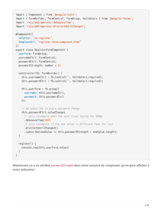 import { Component } from '@angular/core';
import { FormBuilder, FormControl, FormGroup, Validators } from '@angular/forms';
import 'rxjs/add/operator/debounceTime';
import 'rxjs/add/operator/distinctUntilChanged';
@Component({
  selector: 'ns-register',
  templateUrl: 'register-form.component.html'
})
export class RegisterFormComponent {
  userForm: FormGroup;
  usernameCtrl: FormControl;
  passwordCtrl: FormControl;
  passwordStrength: number = 0;
  constructor(fb: FormBuilder) {
  this.usernameCtrl = fb.control('', Validators.required);
  this.passwordCtrl = fb.control('', Validators.required);
  this.userForm = fb.group({
  username: this.usernameCtrl,
  password: this.passwordCtrl
  });
  // we subscribe to every password change
  this.passwordCtrl.valueChanges
  // only recompute when the user stops typing for 400ms
  .debounceTime(400)
  // only recompute if the new value is different than the last
  .distinctUntilChanged()
  .subscribe(newValue => this.passwordStrength = newValue.length);
  }
  register() {
  console.log(this.userForm.value);
  }
}
Maintenant on a un attribut passwordStrength dans notre instance de composant, qu’on peut afficher à
notre utilisateur :
179
 
