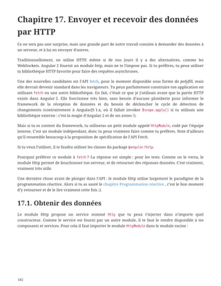 Chapitre 17. Envoyer et recevoir des données
par HTTP
Ce ne sera pas une surprise, mais une grande part de notre travail consiste à demander des données à
un serveur, et à lui en envoyer d’autres.
Traditionnellement, on utilise HTTP, même si de nos jours il y a des alternatives, comme les
WebSockets. Angular 2 fournit un module http, mais ne te l’impose pas. Si tu préfères, tu peux utiliser
ta bibliothèque HTTP favorite pour faire des requêtes asynchrones.
Une des nouvelles candidates est l’API fetch, pour le moment disponible sous forme de polyfill, mais
elle devrait devenir standard dans les navigateurs. Tu peux parfaitement construire ton application en
utilisant fetch ou une autre bibliothèque. En fait, c’était ce que je j’utilisais avant que la partie HTTP
existe dans Angular 2. Elle fonctionne très bien, sans besoin d’aucune plomberie pour informer le
framework de la réception de données et du besoin de déclencher le cycle de détection de
changements (contrairement à AngularJS 1.x, où il fallait invoker $scope.apply() si tu utilisais une
bibliothèque externe : c’est la magie d’Angular 2 et de ses zones !).
Mais si tu es content du framework, tu utiliseras un petit module appelé HttpModule, codé par l’équipe
interne. C’est un module indépendant, donc tu peux vraiment faire comme tu préfères. Note d’ailleurs
qu’il ressemble beaucoup à la proposition de spécification de l’API Fetch.
Si tu veux l’utiliser, il te faudra utiliser les classes du package @angular/http.
Pourquoi préférer ce module à fetch ? La réponse est simple : pour les tests. Comme on le verra, le
module Http permet de bouchonner ton serveur, et de retourner des réponses données. C’est vraiment,
vraiment très utile.
Une dernière chose avant de plonger dans l’API : le module Http utilise largement le paradigme de la
programmation réactive. Alors si tu as sauté le chapitre Programmation réactive , c’est le bon moment
d’y retourner et de le lire vraiment cette fois ;).
17.1. Obtenir des données
Le module Http propose un service nommé Http que tu peux t’injecter dans n’importe quel
constructeur. Comme le service est fourni par un autre module, il te faut le rendre disponible à tes
composants et services. Pour cela il faut importer le module HttpModule dans le module racine :
182
 