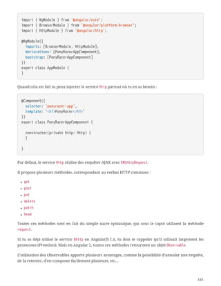 import { NgModule } from '@angular/core';
import { BrowserModule } from '@angular/platform-browser';
import { HttpModule } from '@angular/http';
@NgModule({
  imports: [BrowserModule, HttpModule],
  declarations: [PonyRacerAppComponent],
  bootstrap: [PonyRacerAppComponent]
})
export class AppModule {
}
Quand cela est fait tu peux injecter le service Http partout où tu en as besoin :
@Component({
  selector: 'ponyracer-app',
  template: `<h1>PonyRacer</h1>`
})
export class PonyRacerAppComponent {
  constructor(private http: Http) {
  }
}
Par défaut, le service Http réalise des requêtes AJAX avec XMLHttpRequest.
Il propose plusieurs méthodes, correspondant au verbes HTTP communs :
• get
• post
• put
• delete
• patch
• head
Toutes ces méthodes sont en fait du simple sucre syntaxique, qui sous le capot utilisent la méthode
request.
Si tu as déjà utilisé le service $http en AngularJS 1.x, tu dois te rappeler qu’il utilisait largement les
promesses (Promises). Mais en Angular 2, toutes ces méthodes retournent un objet Observable.
L’utilisation des Observables apporte plusieurs avantages, comme la possibilité d’annuler une requête,
de la retenter, d’en composer facilement plusieurs, etc…
183
 