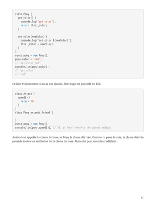class Pony {
  get color() {
  console.log('get color');
  return this._color;
  }
  set color(newColor) {
  console.log(`set color ${newColor}`);
  this._color = newColor;
  }
}
const pony = new Pony();
pony.color = 'red';
// 'set color red'
console.log(pony.color);
// 'get color'
// 'red'
Et bien évidemment, si tu as des classes, l’héritage est possible en ES6.
class Animal {
  speed() {
  return 10;
  }
}
class Pony extends Animal {
}
const pony = new Pony();
console.log(pony.speed()); // 10, as Pony inherits the parent method
Animal est appelée la classe de base, et Pony la classe dérivée. Comme tu peux le voir, la classe dérivée
possède toutes les méthodes de la classe de base. Mais elle peut aussi les redéfinir :
13
 