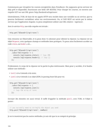 Commençons par récupérer les courses enregistrées dans PonyRacer. On supposera qu’un serveur est
déjà prêt et disponible, fournissant une belle API RESTful. Pour charger les courses, on enverra une
requête GET sur une URL genre 'http://backend.url/api/races'.
Généralement, l’URL de base de tes appels HTTP sera stockée dans une variable ou un service, que tu
pourras facilement variabiliser selon ton environnement. Ou, si l’API REST est servie par le même
serveur que l’application Angular, tu peux simplement utiliser une URL relative : '/api/races'.
Avec le service Http, une telle requête est triviale :
http.get(`${baseUrl}/api/races`)
Cela retourne un Observable, et tu peux donc t’y abonner pour obtenir la réponse. La réponse est un
objet Response, avec quelques champs et méthodes bien pratiques. Tu peux ainsi facilement accéder au
code status, au headers, etc…
http.get(`${baseUrl}/api/races`)
  .subscribe(response => {
  console.log(response.status); // logs 200
  console.log(response.headers); // logs []
  });
Évidemment, le corps de la réponse est la partie la plus intéressante. Mais pour y accéder, il te faudra
utiliser une méthode :
• text() si tu t’attends à du texte;
• json() si tu t’attends à un objet JSON, le parsing étant fait pour toi.
http.get(`${baseUrl}/api/races`)
  .subscribe(response => {
  console.log(response.json());
  // logs the array of races
  });
Envoyer des données est aussi trivial. Il suffit d’appeler la méthode post(), avec l’URL et l’objet à
poster :
// you currently need to stringify the object you send
http.post(`${baseUrl}/api/races`, newRace)
Je ne te montrerai pas les autres méthodes, je suis sûr que tu as compris le principe.
184
 