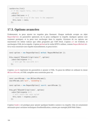 raceService.list()
  // if the request fails, retry 3 times
  .retry(3)
  .subscribe(races => {
  // store the array of the races in the component
  this.races = races;
  });
17.3. Options avancées
Évidemment, tu peux ajuster tes requêtes plus finement. Chaque méthode accepte un objet
RequestOptions en paramètre optionnel, où tu peux configurer ta requête. Quelques options sont
vraiment pratiques, et tu peux tout surcharger dans la requête. Certaines de ces options ont
exactement les même valeurs que celles proposées par l’API Fetch. L’option url est évidente, et
surchargera l’URL de la requête. L’option method est le verbe HTTP à utiliser, comme RequestMethod.Get.
Si tu veux construire une requête manuellement, tu peux écrire :
const options = new RequestOptions({ method: RequestMethod.Get });
http.request(`${baseUrl}/api/races/3`, options)
  .subscribe(response => {
  // will get the race with id 3
  });
L’option search représente les paramètres à ajouter à l’URL. Tu peux les définir en utilisant la classe
URLSearchParams, et l’URL complète sera construite pour toi.
const searchParams = new URLSearchParams();
searchParams.set('sort', 'ascending');
const options = new RequestOptions({ search: searchParams });
http.get(`${baseUrl}/api/races`, options)
  .subscribe(response => {
  // will return the races sorted
  this.races = response.json();
  });
L’option headers est pratique pour ajouter quelques headers custom à ta requête. Cela est notamment
nécessaire pour certaines techniques d’authentification, comme par exemple JSON Web Token :
186
 