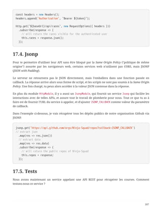 const headers = new Headers();
headers.append('Authorization', `Bearer ${token}`);
http.get(`${baseUrl}/api/races`, new RequestOptions({ headers }))
  .subscribe(response => {
  // will return the races visible for the authenticated user
  this.races = response.json();
  });
17.4. Jsonp
Pour te permettre d’utiliser leur API sans être bloqué par la Same Origin Policy ("politique de même
origine") assurée par les navigateurs web, certains services web n’utilisent pas CORS, mais JSONP
(JSON with Padding).
Le serveur ne retournera pas le JSON directement, mais l’emballera dans une fonction passée en
callback. La réponse arrive alors sous forme de script, et les scripts ne sont pas soumis à la Same Origin
Policy. Une fois chargé, tu peux alors accéder à la valeur JSON contenue dans la réponse.
En plus du module HttpModule, il y a aussi un JsonpModule, qui fournit un service Jsonp qui facilite les
interactions avec de telles APIs, et assure tout le travail de plomberie pour nous. Tout ce que tu as à
faire est de fournir l’URL du service à appeler, et d’ajouter JSONP_CALLBACK comme valeur du paramètre
de callback.
Dans l’exemple ci-dessous, je vais récupérer tous les dépôts publics de notre organisation Github via
JSONP.
jsonp.get('https://api.github.com/orgs/Ninja-Squad/repos?callback=JSONP_CALLBACK')
// extract json
  .map(res => res.json())
  // extract data
  .map(res => res.data)
  .subscribe(response => {
  // will return the public repos of Ninja-Squad
  this.repos = response;
  });
17.5. Tests
Nous avons maintenant un service appelant une API REST pour récupérer les courses. Comment
testons-nous ce service ?
187
 