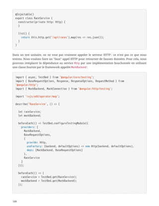 @Injectable()
export class RaceService {
  constructor(private http: Http) {
  }
  list() {
  return this.http.get('/api/races').map(res => res.json());
  }
}
Dans un test unitaire, on ne veut pas vraiment appeler le serveur HTTP : ce n’est pas ce que nous
testons. Nous voulons faire un "faux" appel HTTP pour retourner de fausses données. Pour cela, nous
pouvons remplacer la dépendance au service Http par une implémentation bouchonnée en utilisant
une classe fournie par le framework appelée MockBackend :
import { async, TestBed } from '@angular/core/testing';
import { BaseRequestOptions, Response, ResponseOptions, RequestMethod } from
'@angular/http';
import { MockBackend, MockConnection } from '@angular/http/testing';
import 'rxjs/add/operator/map';
describe('RaceService', () => {
  let raceService;
  let mockBackend;
  beforeEach(() => TestBed.configureTestingModule({
  providers: [
  MockBackend,
  BaseRequestOptions,
  {
  provide: Http,
  useFactory: (backend, defaultOptions) => new Http(backend, defaultOptions),
  deps: [MockBackend, BaseRequestOptions]
  },
  RaceService
  ]
  }));
  beforeEach(() => {
  raceService = TestBed.get(RaceService);
  mockBackend = TestBed.get(MockBackend);
  });
188
 