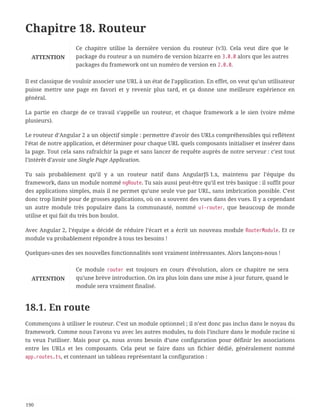 Chapitre 18. Routeur
ATTENTION
Ce chapitre utilise la dernière version du routeur (v3). Cela veut dire que le
package du routeur a un numéro de version bizarre en 3.0.0 alors que les autres
packages du framework ont un numéro de version en 2.0.0.
Il est classique de vouloir associer une URL à un état de l’application. En effet, on veut qu’un utilisateur
puisse mettre une page en favori et y revenir plus tard, et ça donne une meilleure expérience en
général.
La partie en charge de ce travail s’appelle un routeur, et chaque framework a le sien (voire même
plusieurs).
Le routeur d’Angular 2 a un objectif simple : permettre d’avoir des URLs compréhensibles qui reflètent
l’état de notre application, et déterminer pour chaque URL quels composants initialiser et insérer dans
la page. Tout cela sans rafraîchir la page et sans lancer de requête auprès de notre serveur : c’est tout
l’intérêt d’avoir une Single Page Application.
Tu sais probablement qu’il y a un routeur natif dans AngularJS 1.x, maintenu par l’équipe du
framework, dans un module nommé ngRoute. Tu sais aussi peut-être qu’il est très basique : il suffit pour
des applications simples, mais il ne permet qu’une seule vue par URL, sans imbrication possible. C’est
donc trop limité pour de grosses applications, où on a souvent des vues dans des vues. Il y a cependant
un autre module très populaire dans la communauté, nommé ui-router, que beaucoup de monde
utilise et qui fait du très bon boulot.
Avec Angular 2, l’équipe a décidé de réduire l’écart et a écrit un nouveau module RouterModule. Et ce
module va probablement répondre à tous tes besoins !
Quelques-unes des ses nouvelles fonctionnalités sont vraiment intéressantes. Alors lançons-nous !
ATTENTION
Ce module router est toujours en cours d’évolution, alors ce chapitre ne sera
qu’une brève introduction. On ira plus loin dans une mise à jour future, quand le
module sera vraiment finalisé.
18.1. En route
Commençons à utiliser le routeur. C’est un module optionnel ; il n’est donc pas inclus dans le noyau du
framework. Comme nous l’avons vu avec les autres modules, tu dois l’inclure dans le module racine si
tu veux l’utiliser. Mais pour ça, nous avons besoin d’une configuration pour définir les associations
entre les URLs et les composants. Cela peut se faire dans un fichier dédié, généralement nommé
app.routes.ts, et contenant un tableau représentant la configuration :
190
 