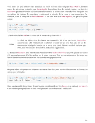 veux aller. On peut utiliser cette directive car notre module racine importe RouterModule, rendant
toutes les directives exportées par RouterModule disponibles dans le module racine. La directive
RouterLink peut recevoir soit une constante représentant le chemin vers lequel tu veux naviguer, soit
un tableau de chaînes de caractères, représentant le chemin de la route et ses paramètres. Par
exemple, dans le template de RacesComponent, si on veut aller sur HomeComponent, on peut imaginer
écrire :
<a href="" routerLink="/">Home</a>
<!-- same as -->
<a href="" [routerLink]="['/']">Home</a>
A l’exécution, le lien href sera calculé par le routeur et pointera sur /.
NOTE
Le slash de début dans le chemin est nécessaire. S’il n’est pas inclus, RouterLink
construit une URL relativement au chemin courant (ce qui peut être utile en cas de
composants imbriqués, comme on le verra plus tard). Ajouter un slash indique que
l’URL doit être calculée depuis l’URL de base de l’application.
La directive RouterLink peut être utilisée avec la directive RouterLinkActive, qui peut ajouter une classe
CSS automatiquement si le lien pointe sur la route courante. Cela permet notamment de styler une
entrée de menu comme active quand elle pointe sur la page courante.
<a href="" routerLink="/" routerLinkActive="selected-menu">Home</a>
On peut même récupérer une référence sur cette directive, pour savoir si la route est active et s’en
servir dans le template :
<a href="" routerLink="/" routerLinkActive #route="routerLinkActive">Home {{
route.isActive ? '(here)' : '' }}</a>
Il est aussi possible de naviguer depuis le code, en utilisant le service Router et sa méthode navigate().
C’est souvent pratique quand on veut rediriger notre utilisateur suite à une action :
193
 