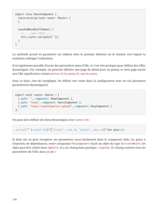export class RacesComponent {
  constructor(private router: Router) {
  }
  saveAndMoveBackToHome() {
  // ... save logic ...
  this.router.navigate(['']);
  }
}
La méthode prend en paramètre un tableau dont le premier élément est le chemin vers lequel tu
souhaites rediriger l’utilisateur.
Il est également possible d’avoir des paramètres dans l’URL, et c’est très pratique pour définir des URLs
dynamiques. Par exemple, on pourrait afficher une page de détail pour un poney, et cette page aurait
une URL significative comme ponies/id-du-poney/le-nom-du-poney.
Pour ce faire, rien de compliqué. On définit une route dans la configuration avec un (ou plusieurs)
paramètre(s) dynamique(s).
export const routes: Routes = [
  { path: '', component: HomeComponent },
  { path: 'races', component: RacesComponent },
  { path: 'races/:raceId/ponies/:ponyId', component: PonyComponent }
];
On peut alors définir des liens dynamiques avec routerLink :
<a href="" [routerLink]="['/races', race.id, 'ponies', pony.id]">See pony</a>
Et bien sûr on peut récupérer ces paramètres assez facilement dans le composant cible. Ici, grâce à
l’injection de dépendances, notre composant PonyComponent reçoit un objet du type ActivatedRoute. Cet
objet peut être utilisé dans ngOnInit, et a un champ bien pratique : snapshot. Ce champ contient tous les
paramètres de l’URL dans params !
194
 