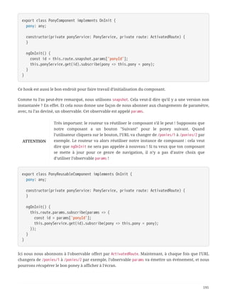 export class PonyComponent implements OnInit {
  pony: any;
  constructor(private ponyService: PonyService, private route: ActivatedRoute) {
  }
  ngOnInit() {
  const id = this.route.snapshot.params['ponyId'];
  this.ponyService.get(id).subscribe(pony => this.pony = pony);
  }
}
Ce hook est aussi le bon endroit pour faire travail d’initialisation du composant.
Comme tu l’as peut-être remarqué, nous utilisons snapshot. Cela veut-il dire qu’il y a une version non
instantanée ? En effet. Et cela nous donne une façon de nous abonner aux changements de paramètre,
avec, tu l’as deviné, un observable. Cet observable est appelé params.
ATTENTION
Très important: le routeur va réutiliser le composant s’il le peut ! Supposons que
notre composant a un bouton "Suivant" pour le poney suivant. Quand
l’utilisateur cliquera sur le bouton, l’URL va changer de /ponies/1 à /ponies/2 par
exemple. Le routeur va alors réutiliser notre instance de composant : cela veut
dire que ngOnInit ne sera pas appelée à nouveau ! Si tu veux que ton composant
se mette à jour pour ce genre de navigation, il n’y a pas d’autre choix que
d’utiliser l’observable params !
export class PonyReusableComponent implements OnInit {
  pony: any;
  constructor(private ponyService: PonyService, private route: ActivatedRoute) {
  }
  ngOnInit() {
  this.route.params.subscribe(params => {
  const id = params['ponyId'];
  this.ponyService.get(id).subscribe(pony => this.pony = pony);
  });
  }
}
Ici nous nous abonnons à l’observable offert par ActivatedRoute. Maintenant, à chaque fois que l’URL
changera de /ponies/1 à /ponies/2 par exemple, l’observable params va émettre un événement, et nous
pourrons récupérer le bon poney à afficher à l’écran.
195
 
