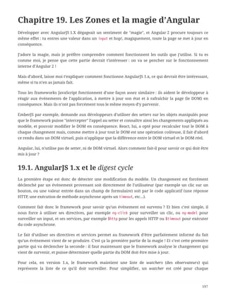 Chapitre 19. Les Zones et la magie d’Angular
Développer avec AngularJS 1.X dégageait un sentiment de "magie", et Angular 2 procure toujours ce
même effet : tu entres une valeur dans un input et hop!, magiquement, toute la page se met à jour en
conséquence.
J’adore la magie, mais je préfère comprendre comment fonctionnent les outils que j’utilise. Si tu es
comme moi, je pense que cette partie devrait t’intéresser : on va se pencher sur le fonctionnement
interne d’Angular 2 !
Mais d’abord, laisse moi t’expliquer comment fonctionne AngularJS 1.x, ce qui devrait être intéressant,
même si tu n’en as jamais fait.
Tous les frameworks JavaScript fonctionnent d’une façon assez similaire : ils aident le développeur à
réagir aux événements de l’application, à mettre à jour son état et à rafraîchir la page (le DOM) en
conséquence. Mais ils n’ont pas forcément tous le même moyen d’y parvenir.
EmberJS par exemple, demande aux développeurs d’utiliser des setters sur les objets manipulés pour
que le framework puisse "intercepter" l’appel au setter et connaître ainsi les changements appliqués au
modèle, et pouvoir modifier le DOM en conséquence. React, lui, a opté pour recalculer tout le DOM à
chaque changement mais, comme mettre à jour tout le DOM est une opération coûteuse, il fait d’abord
ce rendu dans un DOM virtuel, puis n’applique que la différence entre le DOM virtuel et le DOM réel.
Angular, lui, n’utilise pas de setter, ni de DOM virtuel. Alors comment fait-il pour savoir ce qui doit être
mis à jour ?
19.1. AngularJS 1.x et le digest cycle
La première étape est donc de détecter une modification du modèle. Un changement est forcément
déclenché par un événement provenant soit directement de l’utilisateur (par exemple un clic sur un
bouton, ou une valeur entrée dans un champ de formulaire) soit par le code applicatif (une réponse
HTTP, une exécution de méthode asynchrone après un timeout, etc…).
Comment fait donc le framework pour savoir qu’un événement est survenu ? Et bien c’est simple, il
nous force à utiliser ses directives, par exemple ng-click pour surveiller un clic, ou ng-model pour
surveiller un input, et ses services, par exemple $http pour les appels HTTP ou $timeout pour exécuter
du code asynchrone.
Le fait d’utiliser ses directives et services permet au framework d’être parfaitement informé du fait
qu’un événement vient de se produire. C’est ça la première partie de la magie ! Et c’est cette première
partie qui va déclencher la seconde : il faut maintenant que le framework analyse le changement qui
vient de survenir, et puisse déterminer quelle partie du DOM doit être mise à jour.
Pour cela, en version 1.x, le framework maintient une liste de watchers (des observateurs) qui
représente la liste de ce qu’il doit surveiller. Pour simplifier, un watcher est créé pour chaque
197
 
