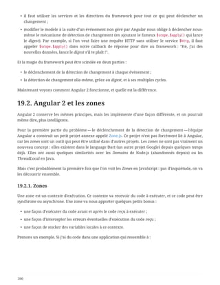 • il faut utiliser les services et les directives du framework pour tout ce qui peut déclencher un
changement ;
• modifier le modèle à la suite d’un événement non géré par Angular nous oblige à déclencher nous-
même le mécanisme de détection de changement (en ajoutant le fameux $scope.$apply() qui lance
le digest). Par exemple, si l’on veut faire une requête HTTP sans utiliser le service $http, il faut
appeler $scope.$apply() dans notre callback de réponse pour dire au framework : "Hé, j’ai des
nouvelles données, lance le digest s’il te plaît !".
Et la magie du framework peut être scindée en deux parties :
• le déclenchement de la détection de changement à chaque événement ;
• la détection de changement elle-même, grâce au digest, et à ses multiples cycles.
Maintenant voyons comment Angular 2 fonctionne, et quelle est la différence.
19.2. Angular 2 et les zones
Angular 2 conserve les mêmes principes, mais les implémente d’une façon différente, et on pourrait
même dire, plus intelligente.
Pour la première partie du problème — le déclenchement de la détection de changement — l’équipe
Angular a construit un petit projet annexe appelé Zone.js. Ce projet n’est pas forcément lié à Angular,
car les zones sont un outil qui peut être utilisé dans d’autres projets. Les zones ne sont pas vraiment un
nouveau concept : elles existent dans le language Dart (un autre projet Google) depuis quelques temps
déjà. Elles ont aussi quelques similarités avec les Domains de Node.js (abandonnés depuis) ou les
ThreadLocal en Java.
Mais c’est probablement la première fois que l’on voit les Zones en JavaScript : pas d’inquiétude, on va
les découvrir ensemble.
19.2.1. Zones
Une zone est un contexte d’exécution. Ce contexte va recevoir du code à exécuter, et ce code peut être
synchrone ou asynchrone. Une zone va nous apporter quelques petits bonus :
• une façon d’exécuter du code avant et après le code reçu à exécuter ;
• une façon d’intercepter les erreurs éventuelles d’exécution du code reçu ;
• une façon de stocker des variables locales à ce contexte.
Prenons un exemple. Si j’ai du code dans une application qui ressemble à :
200
 