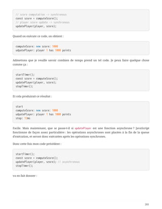 // score computation -> synchronous
const score = computeScore();
// player score update -> synchronous
updatePlayer(player, score);
Quand on exécute ce code, on obtient :
computeScore: new score: 1000
udpatePlayer: player 1 has 1000 points
Admettons que je veuille savoir combien de temps prend un tel code. Je peux faire quelque chose
comme ça :
startTimer();
const score = computeScore();
updatePlayer(player, score);
stopTimer();
Et cela produirait ce résultat :
start
computeScore: new score: 1000
udpatePlayer: player 1 has 1000 points
stop: 12ms
Facile. Mais maintenant, que se passe-t-il si updatePlayer est une fonction asynchrone ? JavaScript
fonctionne de façon assez particulière : les opérations asynchrones sont placées à la fin de la queue
d’exécution, et seront donc exécutées après les opérations synchrones.
Donc cette fois mon code précédent :
startTimer();
const score = computeScore();
updatePlayer(player, score); // asynchronous
stopTimer();
va en fait donner :
201
 