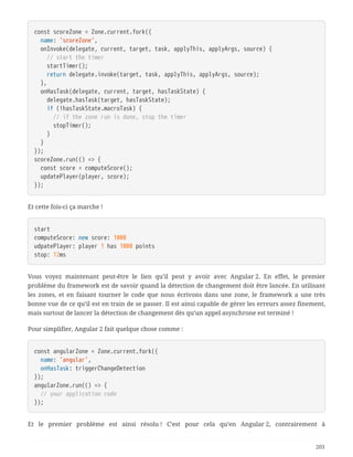 const scoreZone = Zone.current.fork({
  name: 'scoreZone',
  onInvoke(delegate, current, target, task, applyThis, applyArgs, source) {
  // start the timer
  startTimer();
  return delegate.invoke(target, task, applyThis, applyArgs, source);
  },
  onHasTask(delegate, current, target, hasTaskState) {
  delegate.hasTask(target, hasTaskState);
  if (!hasTaskState.macroTask) {
  // if the zone run is done, stop the timer
  stopTimer();
  }
  }
});
scoreZone.run(() => {
  const score = computeScore();
  updatePlayer(player, score);
});
Et cette fois-ci ça marche !
start
computeScore: new score: 1000
udpatePlayer: player 1 has 1000 points
stop: 12ms
Vous voyez maintenant peut-être le lien qu’il peut y avoir avec Angular 2. En effet, le premier
problème du framework est de savoir quand la détection de changement doit être lancée. En utilisant
les zones, et en faisant tourner le code que nous écrivons dans une zone, le framework a une très
bonne vue de ce qu’il est en train de se passer. Il est ainsi capable de gérer les erreurs assez finement,
mais surtout de lancer la détection de changement dès qu’un appel asynchrone est terminé !
Pour simplifier, Angular 2 fait quelque chose comme :
const angularZone = Zone.current.fork({
  name: 'angular',
  onHasTask: triggerChangeDetection
});
angularZone.run(() => {
  // your application code
});
Et le premier problème est ainsi résolu ! C’est pour cela qu’en Angular 2, contrairement à
203
 
