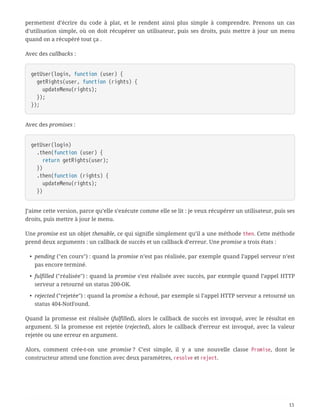 permettent d’écrire du code à plat, et le rendent ainsi plus simple à comprendre. Prenons un cas
d’utilisation simple, où on doit récupérer un utilisateur, puis ses droits, puis mettre à jour un menu
quand on a récupéré tout ça .
Avec des callbacks :
getUser(login, function (user) {
  getRights(user, function (rights) {
  updateMenu(rights);
  });
});
Avec des promises :
getUser(login)
  .then(function (user) {
  return getRights(user);
  })
  .then(function (rights) {
  updateMenu(rights);
  })
J’aime cette version, parce qu’elle s’exécute comme elle se lit : je veux récupérer un utilisateur, puis ses
droits, puis mettre à jour le menu.
Une promise est un objet thenable, ce qui signifie simplement qu’il a une méthode then. Cette méthode
prend deux arguments : un callback de succès et un callback d’erreur. Une promise a trois états :
• pending ("en cours") : quand la promise n’est pas réalisée, par exemple quand l’appel serveur n’est
pas encore terminé.
• fulfilled ("réalisée") : quand la promise s’est réalisée avec succès, par exemple quand l’appel HTTP
serveur a retourné un status 200-OK.
• rejected ("rejetée") : quand la promise a échoué, par exemple si l’appel HTTP serveur a retourné un
status 404-NotFound.
Quand la promesse est réalisée (fulfilled), alors le callback de succès est invoqué, avec le résultat en
argument. Si la promesse est rejetée (rejected), alors le callback d’erreur est invoqué, avec la valeur
rejetée ou une erreur en argument.
Alors, comment crée-t-on une promise ? C’est simple, il y a une nouvelle classe Promise, dont le
constructeur attend une fonction avec deux paramètres, resolve et reject.
15
 