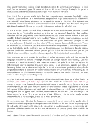 Mais un autre paramètre entre en compte dans l’amélioration des performances d’Angular 2 : le temps
qu’il faut au framework pour faire cette vérification. Là encore, l’équipe de Google fait parler sa
connaissance profonde des sciences informatiques et des machines virtuelles.
Pour cela, il faut se pencher sur la façon dont sont comparées deux valeurs en AngularJS 1.x et en
Angular 2. Dans la version 1.x, le mécanisme est très générique : il y a une méthode dans le framework
qui est appelée pour chaque watcher et qui est capable de comparer l’ancienne valeur et la nouvelle.
Seulement, les machines virtuelles, comme celle qui exécute le code JavaScript dans notre navigateur
(V8 si tu utilises Google Chrome par exemple), n’aiment pas vraiment le code générique.
Et si tu le permets, je vais faire une petite parenthèse sur le fonctionnement des machines virtuelles.
Avoue que tu ne t’y attendais pas dans un article sur un framework JavaScript ! Les machines
virtuelles sont des programmes assez extraordinaires : on leur donne un bout de code et elles sont
capables de l’exécuter sur n’importe quelle machine. Vu que peu d’entres nous (certainement pas moi)
sont capables de produire du code machine performant, c’est quand même assez pratique. On code
avec notre language de haut niveau, et on laisse la VM se préoccuper du reste. Evidemment, les VMs ne
se contentent pas de traduire le code, elles vont aussi chercher à l’optimiser. Et elles sont plutôt fortes à
ce jeu là, à tel point que les meilleures VMs ont des performances aussi bonnes que du code machine
optimisé (voire bien meilleures, car elle peuvent profiter d’informations au runtime, qu’il est plus
difficile voire impossible de connaître à l’avance quand on fait l’optimisation à la compilation).
Pour améliorer les performances, les machines virtuelles, notamment celles qui font tourner des
languages dynamiques comme JavaScript, utilisent un concept nommé inline caching. C’est une
technique très ancienne (inventée pour SmallTalk je crois, soit près de 40 ans, une éternité en
informatique), pour un principe finalement assez simple : si un programme appelle une méthode
beaucoup de fois avec le même type d’objet, la VM devrait se rappeler de quelle façon elle évalue les
propriétés des objets en question. Il y a donc un cache qui est créé, d’où le nom, inline caching. La VM
commence donc par regarder dans le cache si elle connaît le type d’objet qu’elle reçoit, et si c’est le cas,
utilise la méthode optimisée de chargement.
Ce genre de cache ne fonctionne vraiment que si les arguments de la méthode ont la même forme. Par
exemple {name: 'Cédric'} et {name: 'Cyril'} ont la même forme. Par contre {name: 'JB', skills: []}
n’a pas la même forme. Lorsque les arguments ont toujours la même forme, on dit que le cache est
monomorphique, un bien grand mot pour dire qu’il n’a qu’une seule entrée, ce qui donne des résultats
très rapides. Si il a quelques entrées, on dit qu’il est polymorphique, cela veut dire que la méthode peut
être appelée avec des types d’objets différents, et le code est un peu plus lent. Enfin, il arrive que la VM
laisse tomber le cache s’il y a trop de types d’objet différents, c’est ce qu’on appelle un état
mégamorphique. Et tu l’as compris, c’est le cas le moins performant.
Si j’en reviens à notre détection de changement en AngularJS 1.x, on comprend vite que la méthode
générique utilisée n’est pas optimisable par la machine virtuelle : on est dans un état mégamorphique,
là où le code est le plus lent. Et même si les navigateurs et machines modernes permettent de faire
plusieurs milliers de vérification de watchers par seconde, on pouvait quand même atteindre les
limites.
D’où l’idée de faire un peu différemment en Angular 2 ! Cette fois, plutôt qu’avoir une seule méthode
205
 
