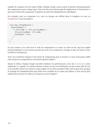 capable de comparer tous les types d’objet, l’équipe Google a pris le parti de générer dynamiquement
des comparateurs pour chaque type. Cela veut dire qu’au démarrage de l’application, le framework va
parcourir l’arbre des composants et générer un arbre de ChangeDetectors spécifiques.
Par exemple, pour un composant User avec un champ name affiché dans le template, on aura un
ChangeDetector qui ressemble à :
class User_ChangeDetector {
  detectChanges() {
  if (this.name !== this.previousName) {
  this.previousName = this.name;
  hasChanged = true;
  }
  }
}
Un peu comme si on avait écrit le code de comparaison à la main. Ce code est du coup très rapide
(monomorphique si vous suivez), permet de savoir si le composant a changé, et donc de mettre à jour
le DOM en conséquence.
Donc non seulement Angular 2 fait moins de comparaison que la version 1.x (une seule passe suffit)
mais en plus ces comparaisons sont beaucoup plus rapides !
Depuis le début, l’équipe Google surveille d’ailleurs les performances, avec des benchmarks entre
AngularJS 1.x, Angular 2 et même Polymer et React sur des cas d’utilisation un peu tordus afin de voir
si la nouvelle version est toujours la plus rapide. Il est même possible d’aller encore plus loin, puisque
la stratégie de ChangeDetection peut même être modifiée de sa valeur par défaut, et être encore plus
rapide dans certains cas. Mais ça c’est pour un autre chapitre !
206
 