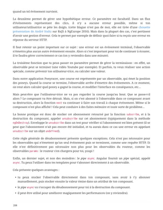 quand un tel événement survient.
La deuxième permet de gérer une hypothétique erreur. Ce paramètre est facultatif. Dans un flux
d’événements représentant des clics, il n’y a aucune erreur possible, même si ton
utilisateur/utilisatrice se pète les doigts. (cette blague n’est pas de moi, elle est tirée d’une chouette
présentation de André Staltz sur RxJS à NgEurope 2016). Mais dans la plupart des cas, c’est pertinent
d’avoir une gestion d’erreur. Cela te permet par exemple de définir quoi faire si tu reçois une erreur en
réponse du serveur HTTP.
Il faut retenir un point important sur ce sujet : une erreur est un événement terminal, l’observable
n’émettra plus aucun autre événement ensuite. Alors si c’est important pour toi de continuer à écouter,
il te faudra gérer correctement ce cas (on y reviendra dans une minute).
La troisième fonction que tu peux passer en paramètre permet de gérer la terminaison : en effet, un
observable peut se terminer (une vidéo Youtube par exemple). Et parfois, tu veux réaliser une action
spéciale, comme prévenir ton utilisateur-trice, ou calculer une valeur.
Dans notre application Ponyracer, une course est représentée par un observable, qui émet la position
des poneys. Quand la course se termine, l’observable arrête d’émettre des événements. A ce moment,
on veut alors calculer quel poney a gagné la course, et modifier l’interface en conséquence, etc…
Mais peut-être que l’utilisateur-trice ne va pas regarder la course jusqu’au bout. Que se passe-t-il
alors ? Le composant va être détruit. Mais, si on s’est abonné à l’observable dans ce composant avant
sa destruction, alors la fonction next va continuer à faire son travail à chaque événement. Même si le
composant n’est plus affiché ! Cela peut conduire à des fuites mémoire et toute sorte de problème…
La bonne pratique est donc de stocker cet abonnement retourné par la fonction subscribe, et à la
destruction du composant, appeler unsubscribe sur cet abonnement (typiquement dans la méthode
ngOnDestroy). Enveloppe le unsubscribe dans un test pour vérifier si l’abonnement est bien présent (il se
peut que l’abonnement n’ait pas encore été initialisé, et tu aurais dans ce cas une erreur en appelant
unsubscribe sur un objet undefined).
Cette règle générale de désabonnement présente quelques exceptions. Cela n’est pas nécessaire pour
les observables qui n’émettent qu’un seul événement puis se terminent, comme une requête HTTP. Et
elle n’est définitivement pas nécessaire non plus pour les observables du routeur, comme les
observables params : le routeur s’en chargera pour toi, youpi !
Enfin, un dernier sujet, et non des moindres : le pipe async. Angular fournit un pipe spécial, appelé
async. Tu peux l’utiliser dans tes templates pour t’abonner directement à un observable.
Cela présente quelques avantages :
• tu peux stocker l’observable directement dans ton composant, sans avoir à t’y abonner
manuellement, puis stocker ensuite la valeur émise dans un attribut de ton composant.
• le pipe async va s’occuper du désabonnement pour toi à la destruction du composant.
• il peut être utilisé pour améliorer magiquement les performances (on y reviendra).
208
 