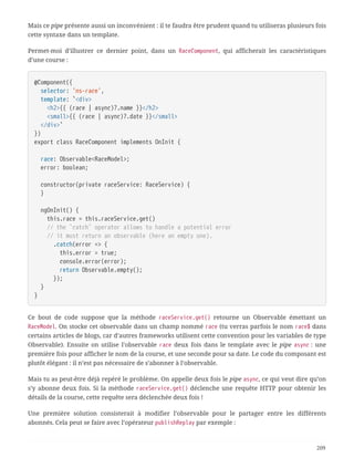 Mais ce pipe présente aussi un inconvénient : il te faudra être prudent quand tu utiliseras plusieurs fois
cette syntaxe dans un template.
Permet-moi d’illustrer ce dernier point, dans un RaceComponent, qui afficherait les caractéristiques
d’une course :
@Component({
  selector: 'ns-race',
  template: `<div>
  <h2>{{ (race | async)?.name }}</h2>
  <small>{{ (race | async)?.date }}</small>
  </div>`
})
export class RaceComponent implements OnInit {
  race: Observable<RaceModel>;
  error: boolean;
  constructor(private raceService: RaceService) {
  }
  ngOnInit() {
  this.race = this.raceService.get()
  // the `catch` operator allows to handle a potential error
  // it must return an observable (here an empty one).
  .catch(error => {
  this.error = true;
  console.error(error);
  return Observable.empty();
  });
  }
}
Ce bout de code suppose que la méthode raceService.get() retourne un Observable émettant un
RaceModel. On stocke cet observable dans un champ nommé race (tu verras parfois le nom race$ dans
certains articles de blogs, car d’autres frameworks utilisent cette convention pour les variables de type
Observable). Ensuite on utilise l’observable race deux fois dans le template avec le pipe async : une
première fois pour afficher le nom de la course, et une seconde pour sa date. Le code du composant est
plutôt élégant : il n’est pas nécessaire de s’abonner à l’observable.
Mais tu as peut-être déjà repéré le problème. On appelle deux fois le pipe async, ce qui veut dire qu’on
s’y abonne deux fois. Si la méthode raceService.get() déclenche une requête HTTP pour obtenir les
détails de la course, cette requête sera déclenchée deux fois !
Une première solution consisterait à modifier l’observable pour le partager entre les différents
abonnés. Cela peut se faire avec l’opérateur publishReplay par exemple :
209
 