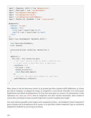 import { Component, OnInit } from '@angular/core';
import { Observable } from 'rxjs/Observable';
import 'rxjs/add/observable/empty';
import 'rxjs/add/operator/catch';
import 'rxjs/add/operator/publishReplay';
import { RaceService, RaceModel } from './race.service';
@Component({
  selector: 'ns-race',
  template: `<div>
  <h2>{{ (race | async)?.name }}</h2>
  <small>{{ (race | async)?.date }}</small>
  </div>`
})
export class RaceComponent implements OnInit {
  race: Observable<RaceModel>;
  error: boolean;
  constructor(private raceService: RaceService) {
  }
  ngOnInit() {
  this.race = this.raceService.get()
  // the `catch` operator allows to handle a potential error
  // it must return an observable (here an empty one).
  .catch(error => {
  this.error = true;
  console.error(error);
  return Observable.empty();
  })
  // will share the subscription between the subscribers
  .publishReplay().refCount();
  }
}
Mais, même si cela est désormais correct et ne produit pas deux requêtes HTTP différentes, je n’aime
pas trop le template. La plupart du temps, le composant a aussi besoin d’accéder à la course pour
implémenter des détails de présentation. Et il lui faut aussi gérer les erreurs. Un abonnement, et des
opérateurs do() et/ou un catch() dans le composant sont donc souvent nécessaires. Alors stocker la
course dans un champ n’est pas un poids trop lourd, et rend le template plus simple.
Une autre solution possible est de couper notre composant en deux : un intelligent ("smart component")
qui se chargera de la récupération de la course, et un plus bête ("dumb component") qui se contentera
simplement d’afficher la course reçue en entrée.
210
 