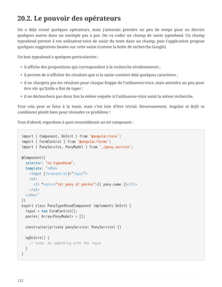 20.2. Le pouvoir des opérateurs
On a déjà croisé quelques opérateurs, mais j’aimerais prendre un peu de temps pour en décrire
quelques autres dans un exemple pas à pas. On va coder un champ de saisie typeahead. Un champ
typeahead permet à ton utilisateur-trice de saisir du texte dans un champ, puis l’application propose
quelques suggestions basées sur cette saisie (comme la boîte de recherche Google).
Un bon typeahead a quelques particularités :
• il affiche des propositions qui correspondent à la recherche (évidemment) ;
• il permet de n’afficher les résultats que si la saisie contient déjà quelques caractères ;
• il ne chargera pas les résultats pour chaque frappe de l’utilisateur-trice, mais attendra un peu pour
être sûr qu’il/elle a fini de taper ;
• il ne déclenchera pas deux fois la même requête si l’utilisateur-trice saisit la même recherche.
Tout cela peut se faire à la main, mais c’est loin d’être trivial. Heureusement, Angular et RxJS se
combinent plutôt bien pour résoudre ce problème !
Tout d’abord, regardons à quoi ressemblerait un tel composant :
import { Component, OnInit } from '@angular/core';
import { FormControl } from '@angular/forms';
import { PonyService, PonyModel } from './pony.service';
@Component({
  selector: 'ns-typeahead',
  template: `<div>
  <input [formcontrol]="input">
  <ul>
  <li *ngFor="let pony of ponies">{{ pony.name }}</li>
  </ul>
  </div>`
})
export class PonyTypeAheadComponent implements OnInit {
  input = new FormControl();
  ponies: Array<PonyModel> = [];
  constructor(private ponyService: PonyService) {}
  ngOnInit() {
  // todo: do something with the input
  }
}
212
 