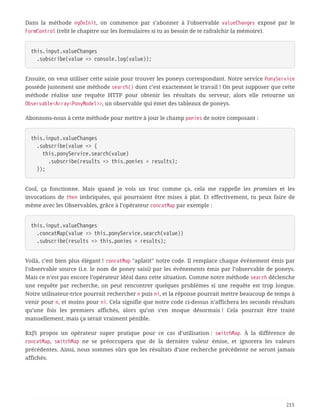 Dans la méthode ngOnInit, on commence par s’abonner à l’observable valueChanges exposé par le
FormControl (relit le chapitre sur les formulaires si tu as besoin de te rafraîchir la mémoire).
this.input.valueChanges
  .subscribe(value => console.log(value));
Ensuite, on veut utiliser cette saisie pour trouver les poneys correspondant. Notre service PonyService
possède justement une méthode search() dont c’est exactement le travail ! On peut supposer que cette
méthode réalise une requête HTTP pour obtenir les résultats du serveur, alors elle retourne un
Observable<Array<PonyModel>>, un observable qui émet des tableaux de poneys.
Abonnons-nous à cette méthode pour mettre à jour le champ ponies de notre composant :
this.input.valueChanges
  .subscribe(value => {
  this.ponyService.search(value)
  .subscribe(results => this.ponies = results);
  });
Cool, ça fonctionne. Mais quand je vois un truc comme ça, cela me rappelle les promises et les
invocations de then imbriquées, qui pourraient être mises à plat. Et effectivement, tu peux faire de
même avec les Observables, grâce à l’opérateur concatMap par exemple :
this.input.valueChanges
  .concatMap(value => this.ponyService.search(value))
  .subscribe(results => this.ponies = results);
Voilà, c’est bien plus élégant ! concatMap "aplatit" notre code. Il remplace chaque événement émis par
l’observable source (i.e. le nom de poney saisi) par les événements émis par l’observable de poneys.
Mais ce n’est pas encore l’opérateur idéal dans cette situation. Comme notre méthode search déclenche
une requête par recherche, on peut rencontrer quelques problèmes si une requête est trop longue.
Notre utilisateur-trice pourrait rechercher n puis ni, et la réponse pourrait mettre beaucoup de temps à
venir pour n, et moins pour ni. Cela signifie que notre code ci-dessus n’affichera les seconds résultats
qu’une fois les premiers affichés, alors qu’on s’en moque désormais ! Cela pourrait être traité
manuellement, mais ça serait vraiment pénible.
RxJS propos un opérateur super pratique pour ce cas d’utilisation : switchMap. À la différence de
concatMap, switchMap ne se préoccupera que de la dernière valeur émise, et ignorera les valeurs
précédentes. Ainsi, nous sommes sûrs que les résultats d’une recherche précédente ne seront jamais
affichés.
213
 