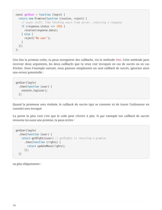 const getUser = function (login) {
  return new Promise(function (resolve, reject) {
  // async stuff, like fetching users from server, returning a response
  if (response.status === 200) {
  resolve(response.data);
  } else {
  reject('No user');
  }
  });
};
Une fois la promise créée, tu peux enregistrer des callbacks, via la méthode then. Cette méthode peut
recevoir deux arguments, les deux callbacks que tu veux voir invoqués en cas de succès ou en cas
d’échec. Dans l’exemple suivant, nous passons simplement un seul callback de succès, ignorant ainsi
une erreur potentielle :
getUser(login)
  .then(function (user) {
  console.log(user);
  })
Quand la promesse sera réalisée, le callback de succès (qui se contente ici de tracer l’utilisateur en
console) sera invoqué.
La partie la plus cool c’est que le code peut s’écrire à plat. Si par exemple ton callback de succès
retourne lui aussi une promise, tu peux écrire :
getUser(login)
  .then(function (user) {
  return getRights(user) // getRights is returning a promise
  .then(function (rights) {
  return updateMenu(rights);
  });
  })
ou plus élégamment :
16
 