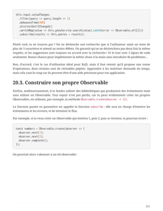this.input.valueChanges
  .filter(query => query.length >= 3)
  .debounceTime(400)
  .distinctUntilChanged()
  .switchMap(value => this.ponyService.search(value).catch(error => Observable.of([])))
  .subscribe(results => this.ponies = results);
Plutôt cool, tu ne trouves pas ? On ne déclenche une recherche que si l’utilisateur saisit un texte de
plus de 3 caractères et attend au moins 400ms. On garantit qu’on ne déclenchera pas deux fois la même
requête, et les suggestions sont toujours en accord avec la recherche ! Et le tout avec 5 lignes de code
seulement. Bonne chance pour implémenter la même chose à la main sans introduire de problèmes…
Bon, d’accord, c’est le cas d’utilisation idéal pour RxJS, mais il faut retenir qu’il propose une tonne
d’opérateurs, dont certains sont de véritables pépites. Apprendre à les maîtriser demande du temps,
mais cela vaut le coup car ils peuvent être d’une aide précieuse pour ton application.
20.3. Construire son propre Observable
Parfois, malheureusement, il te faudra utiliser des bibliothèques qui produisent des événements mais
sans utiliser un Observable. Tout espoir n’est pas perdu, car tu peux évidemment créer tes propres
Observables, en utilisant, par exemple, la méthode Observable.create(observer ⇒ {}).
La fonction passée en paramètre est appelée la fonction subscribe : elle sera en charge d’émettre les
événements et les erreurs, et de terminer le flux.
Par exemple, si tu veux créer un Observable qui émettra 1, puis 2, puis se termine, tu pourrais écrire :
const numbers = Observable.create(observer => {
  observer.next(1);
  observer.next(2);
  observer.complete();
});
On pourrait alors s’abonner à un tel observable :
215
 