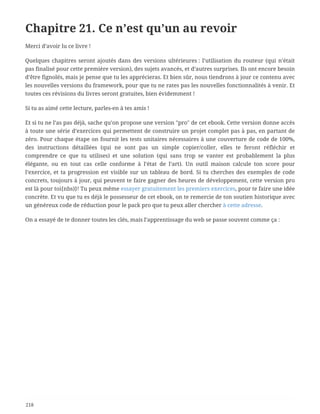 Chapitre 21. Ce n’est qu’un au revoir
Merci d’avoir lu ce livre !
Quelques chapitres seront ajoutés dans des versions ultérieures : l’utilisation du routeur (qui n’était
pas finalisé pour cette première version), des sujets avancés, et d’autres surprises. Ils ont encore besoin
d’être fignolés, mais je pense que tu les apprécieras. Et bien sûr, nous tiendrons à jour ce contenu avec
les nouvelles versions du framework, pour que tu ne rates pas les nouvelles fonctionnalités à venir. Et
toutes ces révisions du livres seront gratuites, bien évidemment !
Si tu as aimé cette lecture, parles-en à tes amis !
Et si tu ne l’as pas déjà, sache qu’on propose une version "pro" de cet ebook. Cette version donne accès
à toute une série d’exercices qui permettent de construire un projet complet pas à pas, en partant de
zéro. Pour chaque étape on fournit les tests unitaires nécessaires à une couverture de code de 100%,
des instructions détaillées (qui ne sont pas un simple copier/coller, elles te feront réfléchir et
comprendre ce que tu utilises) et une solution (qui sans trop se vanter est probablement la plus
élégante, ou en tout cas celle conforme à l’état de l’art). Un outil maison calcule ton score pour
l’exercice, et ta progression est visible sur un tableau de bord. Si tu cherches des exemples de code
concrets, toujours à jour, qui peuvent te faire gagner des heures de développement, cette version pro
est là pour toi{nbs)}! Tu peux même essayer gratuitement les premiers exercices, pour te faire une idée
concrète. Et vu que tu es déjà le possesseur de cet ebook, on te remercie de ton soutien historique avec
un généreux code de réduction pour le pack pro que tu peux aller chercher à cette adresse.
On a essayé de te donner toutes les clés, mais l’apprentissage du web se passe souvent comme ça :
218
 