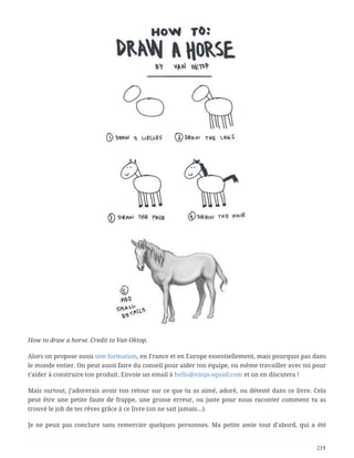 How to draw a horse. Credit to Van Oktop.
Alors on propose aussi une formation, en France et en Europe essentiellement, mais pourquoi pas dans
le monde entier. On peut aussi faire du conseil pour aider ton équipe, ou même travailler avec toi pour
t’aider à construire ton produit. Envoie un email à hello@ninja-squad.com et on en discutera !
Mais surtout, j’adorerais avoir ton retour sur ce que tu as aimé, adoré, ou détesté dans ce livre. Cela
peut être une petite faute de frappe, une grosse erreur, ou juste pour nous raconter comment tu as
trouvé le job de tes rêves grâce à ce livre (on ne sait jamais…).
Je ne peux pas conclure sans remercier quelques personnes. Ma petite amie tout d’abord, qui a été
219
 