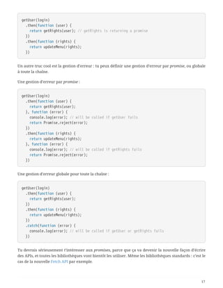 getUser(login)
  .then(function (user) {
  return getRights(user); // getRights is returning a promise
  })
  .then(function (rights) {
  return updateMenu(rights);
  })
Un autre truc cool est la gestion d’erreur : tu peux définir une gestion d’erreur par promise, ou globale
à toute la chaîne.
Une gestion d’erreur par promise :
getUser(login)
  .then(function (user) {
  return getRights(user);
  }, function (error) {
  console.log(error); // will be called if getUser fails
  return Promise.reject(error);
  })
  .then(function (rights) {
  return updateMenu(rights);
  }, function (error) {
  console.log(error); // will be called if getRights fails
  return Promise.reject(error);
  })
Une gestion d’erreur globale pour toute la chaîne :
getUser(login)
  .then(function (user) {
  return getRights(user);
  })
  .then(function (rights) {
  return updateMenu(rights);
  })
  .catch(function (error) {
  console.log(error); // will be called if getUser or getRights fails
  })
Tu devrais sérieusement t’intéresser aux promises, parce que ça va devenir la nouvelle façon d’écrire
des APIs, et toutes les bibliothèques vont bientôt les utiliser. Même les bibliothèques standards : c’est le
cas de la nouvelle Fetch API par exemple.
17
 
