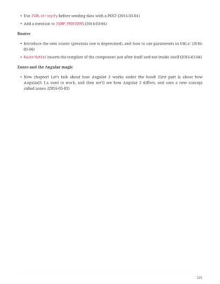 • Use JSON.stringify before sending data with a POST (2016-03-04)
• Add a mention to JSONP_PROVIDERS (2016-03-04)
Router
• Introduce the new router (previous one is deprecated), and how to use parameters in URLs! (2016-
05-06)
• RouterOutlet inserts the template of the component just after itself and not inside itself (2016-03-04)
Zones and the Angular magic
• New chapter! Let’s talk about how Angular 2 works under the hood! First part is about how
AngularJS 1.x used to work, and then we’ll see how Angular 2 differs, and uses a new concept
called zones. (2016-05-03)
225
 