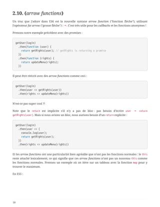 2.10. (arrow functions)
Un truc que j’adore dans ES6 est la nouvelle syntaxe arrow function ("fonction flèche"), utilisant
l’opérateur fat arrow ("grosse flèche") : ⇒. C’est très utile pour les callbacks et les fonctions anonymes !
Prenons notre exemple précédent avec des promises :
getUser(login)
  .then(function (user) {
  return getRights(user); // getRights is returning a promise
  })
  .then(function (rights) {
  return updateMenu(rights);
  })
Il peut être réécrit avec des arrow functions comme ceci :
getUser(login)
  .then(user => getRights(user))
  .then(rights => updateMenu(rights))
N’est-ce pas super cool ?!
Note que le return est implicite s’il n’y a pas de bloc : pas besoin d’écrire user ⇒ return
getRights(user). Mais si nous avions un bloc, nous aurions besoin d’un return explicite :
getUser(login)
  .then(user => {
  console.log(user);
  return getRights(user);
  })
  .then(rights => updateMenu(rights))
Et les arrow functions ont une particularité bien agréable que n’ont pas les fonctions normales : le this
reste attaché lexicalement, ce qui signifie que ces arrow functions n’ont pas un nouveau this comme
les fonctions normales. Prenons un exemple où on itère sur un tableau avec la fonction map pour y
trouver le maximum.
En ES5 :
18
 