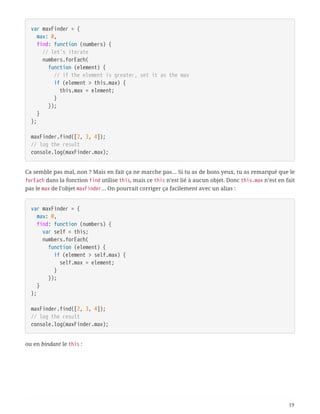 var maxFinder = {
  max: 0,
  find: function (numbers) {
  // let's iterate
  numbers.forEach(
  function (element) {
  // if the element is greater, set it as the max
  if (element > this.max) {
  this.max = element;
  }
  });
  }
};
maxFinder.find([2, 3, 4]);
// log the result
console.log(maxFinder.max);
Ca semble pas mal, non ? Mais en fait ça ne marche pas… Si tu as de bons yeux, tu as remarqué que le
forEach dans la fonction find utilise this, mais ce this n’est lié à aucun objet. Donc this.max n’est en fait
pas le max de l’objet maxFinder… On pourrait corriger ça facilement avec un alias :
var maxFinder = {
  max: 0,
  find: function (numbers) {
  var self = this;
  numbers.forEach(
  function (element) {
  if (element > self.max) {
  self.max = element;
  }
  });
  }
};
maxFinder.find([2, 3, 4]);
// log the result
console.log(maxFinder.max);
ou en bindant le this :
19
 