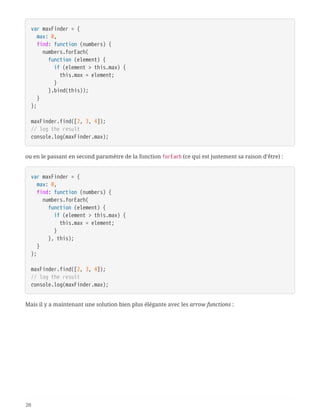 var maxFinder = {
  max: 0,
  find: function (numbers) {
  numbers.forEach(
  function (element) {
  if (element > this.max) {
  this.max = element;
  }
  }.bind(this));
  }
};
maxFinder.find([2, 3, 4]);
// log the result
console.log(maxFinder.max);
ou en le passant en second paramètre de la fonction forEach (ce qui est justement sa raison d’être) :
var maxFinder = {
  max: 0,
  find: function (numbers) {
  numbers.forEach(
  function (element) {
  if (element > this.max) {
  this.max = element;
  }
  }, this);
  }
};
maxFinder.find([2, 3, 4]);
// log the result
console.log(maxFinder.max);
Mais il y a maintenant une solution bien plus élégante avec les arrow functions :
20
 
