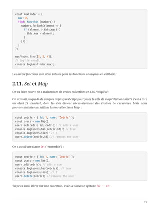 const maxFinder = {
  max: 0,
  find: function (numbers) {
  numbers.forEach(element => {
  if (element > this.max) {
  this.max = element;
  }
  });
  }
};
maxFinder.find([2, 3, 4]);
// log the result
console.log(maxFinder.max);
Les arrow functions sont donc idéales pour les fonctions anonymes en callback !
2.11. Set et Map
On va faire court : on a maintenant de vraies collections en ES6. Youpi o/!
On utilisait jusque-là de simples objets JavaScript pour jouer le rôle de map ("dictionnaire"), c’est à dire
un objet JS standard, dont les clés étaient nécessairement des chaînes de caractères. Mais nous
pouvons maintenant utiliser la nouvelle classe Map  :
const cedric = { id: 1, name: 'Cedric' };
const users = new Map();
users.set(cedric.id, cedric); // adds a user
console.log(users.has(cedric.id)); // true
console.log(users.size); // 1
users.delete(cedric.id); // removes the user
On a aussi une classe Set ("ensemble") :
const cedric = { id: 1, name: 'Cedric' };
const users = new Set();
users.add(cedric); // adds a user
console.log(users.has(cedric)); // true
console.log(users.size); // 1
users.delete(cedric); // removes the user
Tu peux aussi itérer sur une collection, avec la nouvelle syntaxe for … of :
21
 