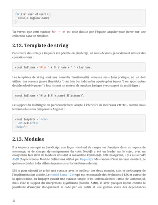 for (let user of users) {
  console.log(user.name);
}
Tu verras que cette syntaxe for … of est celle choisie par l’équipe Angular pour itérer sur une
collection dans un template.
2.12. Template de string
Construire des strings a toujours été pénible en JavaScript, où nous devions généralement utiliser des
concaténations :
const fullname = 'Miss ' + firstname + ' ' + lastname;
Les templates de string sont une nouvelle fonctionnalité mineure mais bien pratique, où on doit
utiliser des accents graves (backticks `) au lieu des habituelles apostrophes (quote ') ou apostrophes
doubles (double-quotes "), fournissant un moteur de template basique avec support du multi-ligne :
const fullname = `Miss ${firstname} ${lastname}`;
Le support du multi-ligne est particulièrement adapté à l’écriture de morceaux d’HTML, comme nous
le ferons dans nos composants Angular :
const template = `<div>
  <h1>Hello</h1>
</div>`;
2.13. Modules
Il a toujours manqué en JavaScript une façon standard de ranger ses fonctions dans un espace de
nommage, et de charger dynamiquement du code. NodeJS a été un leader sur le sujet, avec un
écosystème très riche de modules utilisant la convention CommonJS. Côté navigateur, il y a aussi l’API
AMD (Asynchronous Module Definition), utilisé par RequireJS. Mais aucun n’était un vrai standard, ce
qui nous conduit à des débats incessants sur la meilleure solution.
ES6 a pour objectif de créer une syntaxe avec le meilleur des deux mondes, sans se préoccuper de
l’implémentation utilisée. Le comité Ecma TC39 (qui est responsable des évolutions d’ES6 et auteur de
la spécification du langage) voulait une syntaxe simple (c’est indéniablement l’atout de CommonJS),
mais avec le support du chargement asynchrone (comme AMD), et avec quelques bonus comme la
possibilité d’analyser statiquement le code par des outils et une gestion claire des dépendances
22
 