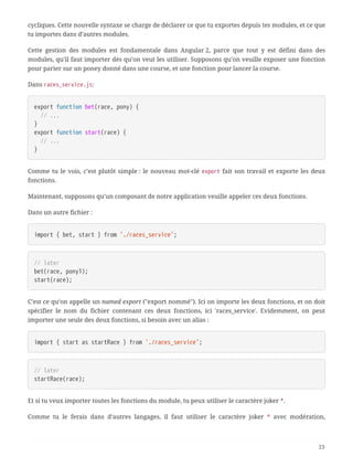 cycliques. Cette nouvelle syntaxe se charge de déclarer ce que tu exportes depuis tes modules, et ce que
tu importes dans d’autres modules.
Cette gestion des modules est fondamentale dans Angular 2, parce que tout y est défini dans des
modules, qu’il faut importer dès qu’on veut les utiliser. Supposons qu’on veuille exposer une fonction
pour parier sur un poney donné dans une course, et une fonction pour lancer la course.
Dans races_service.js:
export function bet(race, pony) {
  // ...
}
export function start(race) {
  // ...
}
Comme tu le vois, c’est plutôt simple : le nouveau mot-clé export fait son travail et exporte les deux
fonctions.
Maintenant, supposons qu’un composant de notre application veuille appeler ces deux fonctions.
Dans un autre fichier :
import { bet, start } from './races_service';
// later
bet(race, pony1);
start(race);
C’est ce qu’on appelle un named export ("export nommé"). Ici on importe les deux fonctions, et on doit
spécifier le nom du fichier contenant ces deux fonctions, ici 'races_service'. Evidemment, on peut
importer une seule des deux fonctions, si besoin avec un alias :
import { start as startRace } from './races_service';
// later
startRace(race);
Et si tu veux importer toutes les fonctions du module, tu peux utiliser le caractère joker *.
Comme tu le ferais dans d’autres langages, il faut utiliser le caractère joker * avec modération,
23
 