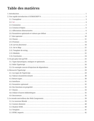 Table des matières
1. Introduction. . . . . . . . . . . . . . . . . . . . . . . . . . . . . . . . . . . . . . . . . . . . . . . . . . . . . . . . . . . . . . . . . . . . . . . . . . . . . . . . .  1
2. Une rapide introduction à ECMASCRIPT 6 . . . . . . . . . . . . . . . . . . . . . . . . . . . . . . . . . . . . . . . . . . . . . . . . . . . . . .  3
2.1. Transpileur . . . . . . . . . . . . . . . . . . . . . . . . . . . . . . . . . . . . . . . . . . . . . . . . . . . . . . . . . . . . . . . . . . . . . . . . . . . . .  3
2.2. let. . . . . . . . . . . . . . . . . . . . . . . . . . . . . . . . . . . . . . . . . . . . . . . . . . . . . . . . . . . . . . . . . . . . . . . . . . . . . . . . . . . . . .  4
2.3. Constantes . . . . . . . . . . . . . . . . . . . . . . . . . . . . . . . . . . . . . . . . . . . . . . . . . . . . . . . . . . . . . . . . . . . . . . . . . . . . . .  5
2.4. Création d’objets . . . . . . . . . . . . . . . . . . . . . . . . . . . . . . . . . . . . . . . . . . . . . . . . . . . . . . . . . . . . . . . . . . . . . . . . .  6
2.5. Affectations déstructurées . . . . . . . . . . . . . . . . . . . . . . . . . . . . . . . . . . . . . . . . . . . . . . . . . . . . . . . . . . . . . . . .  6
2.6. Paramètres optionnels et valeurs par défaut . . . . . . . . . . . . . . . . . . . . . . . . . . . . . . . . . . . . . . . . . . . . . . .  8
2.7. Rest operator . . . . . . . . . . . . . . . . . . . . . . . . . . . . . . . . . . . . . . . . . . . . . . . . . . . . . . . . . . . . . . . . . . . . . . . . . . .  10
2.8. Classes . . . . . . . . . . . . . . . . . . . . . . . . . . . . . . . . . . . . . . . . . . . . . . . . . . . . . . . . . . . . . . . . . . . . . . . . . . . . . . . . .  11
2.9. Promises . . . . . . . . . . . . . . . . . . . . . . . . . . . . . . . . . . . . . . . . . . . . . . . . . . . . . . . . . . . . . . . . . . . . . . . . . . . . . . .  14
2.10. (arrow functions) . . . . . . . . . . . . . . . . . . . . . . . . . . . . . . . . . . . . . . . . . . . . . . . . . . . . . . . . . . . . . . . . . . . . . .  18
2.11. Set et Map . . . . . . . . . . . . . . . . . . . . . . . . . . . . . . . . . . . . . . . . . . . . . . . . . . . . . . . . . . . . . . . . . . . . . . . . . . . . .  21
2.12. Template de string . . . . . . . . . . . . . . . . . . . . . . . . . . . . . . . . . . . . . . . . . . . . . . . . . . . . . . . . . . . . . . . . . . . . .  22
2.13. Modules . . . . . . . . . . . . . . . . . . . . . . . . . . . . . . . . . . . . . . . . . . . . . . . . . . . . . . . . . . . . . . . . . . . . . . . . . . . . . .  22
2.14. Conclusion . . . . . . . . . . . . . . . . . . . . . . . . . . . . . . . . . . . . . . . . . . . . . . . . . . . . . . . . . . . . . . . . . . . . . . . . . . . .  24
3. Un peu plus loin qu’ES6 . . . . . . . . . . . . . . . . . . . . . . . . . . . . . . . . . . . . . . . . . . . . . . . . . . . . . . . . . . . . . . . . . . . . .  25
3.1. Types dynamiques, statiques et optionnels . . . . . . . . . . . . . . . . . . . . . . . . . . . . . . . . . . . . . . . . . . . . . . . .  25
3.2. Hello TypeScript . . . . . . . . . . . . . . . . . . . . . . . . . . . . . . . . . . . . . . . . . . . . . . . . . . . . . . . . . . . . . . . . . . . . . . . .  26
3.3. Un exemple concret d’injection de dépendance . . . . . . . . . . . . . . . . . . . . . . . . . . . . . . . . . . . . . . . . . . . .  26
4. Découvrir TypeScript . . . . . . . . . . . . . . . . . . . . . . . . . . . . . . . . . . . . . . . . . . . . . . . . . . . . . . . . . . . . . . . . . . . . . . .  29
4.1. Les types de TypeScript. . . . . . . . . . . . . . . . . . . . . . . . . . . . . . . . . . . . . . . . . . . . . . . . . . . . . . . . . . . . . . . . . .  29
4.2. Valeurs énumérées (enum) . . . . . . . . . . . . . . . . . . . . . . . . . . . . . . . . . . . . . . . . . . . . . . . . . . . . . . . . . . . . . .  30
4.3. Return types. . . . . . . . . . . . . . . . . . . . . . . . . . . . . . . . . . . . . . . . . . . . . . . . . . . . . . . . . . . . . . . . . . . . . . . . . . . .  30
4.4. Interfaces . . . . . . . . . . . . . . . . . . . . . . . . . . . . . . . . . . . . . . . . . . . . . . . . . . . . . . . . . . . . . . . . . . . . . . . . . . . . . .  31
4.5. Paramètre optionnel . . . . . . . . . . . . . . . . . . . . . . . . . . . . . . . . . . . . . . . . . . . . . . . . . . . . . . . . . . . . . . . . . . . .  32
4.6. Des fonctions en propriété . . . . . . . . . . . . . . . . . . . . . . . . . . . . . . . . . . . . . . . . . . . . . . . . . . . . . . . . . . . . . . .  32
4.7. Classes . . . . . . . . . . . . . . . . . . . . . . . . . . . . . . . . . . . . . . . . . . . . . . . . . . . . . . . . . . . . . . . . . . . . . . . . . . . . . . . . .  33
4.8. Utiliser d’autres bibliothèques . . . . . . . . . . . . . . . . . . . . . . . . . . . . . . . . . . . . . . . . . . . . . . . . . . . . . . . . . . .  35
4.9. Decorateurs . . . . . . . . . . . . . . . . . . . . . . . . . . . . . . . . . . . . . . . . . . . . . . . . . . . . . . . . . . . . . . . . . . . . . . . . . . . .  35
5. Le monde merveilleux des Web Components. . . . . . . . . . . . . . . . . . . . . . . . . . . . . . . . . . . . . . . . . . . . . . . . . .  39
5.1. Le nouveau Monde . . . . . . . . . . . . . . . . . . . . . . . . . . . . . . . . . . . . . . . . . . . . . . . . . . . . . . . . . . . . . . . . . . . . .  39
5.2. Custom elements . . . . . . . . . . . . . . . . . . . . . . . . . . . . . . . . . . . . . . . . . . . . . . . . . . . . . . . . . . . . . . . . . . . . . . .  40
5.3. Shadow DOM . . . . . . . . . . . . . . . . . . . . . . . . . . . . . . . . . . . . . . . . . . . . . . . . . . . . . . . . . . . . . . . . . . . . . . . . . . .  40
5.4. Template . . . . . . . . . . . . . . . . . . . . . . . . . . . . . . . . . . . . . . . . . . . . . . . . . . . . . . . . . . . . . . . . . . . . . . . . . . . . . . .  41
5.5. HTML imports . . . . . . . . . . . . . . . . . . . . . . . . . . . . . . . . . . . . . . . . . . . . . . . . . . . . . . . . . . . . . . . . . . . . . . . . . .  42
 