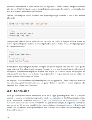 seulement si tu as besoin de toutes les fonctions, ou la plupart. Et comme tout ceci sera prochainement
géré par ton IDE préféré qui prendra en charge la gestion automatique des imports, on n’aura plus à se
soucier d’importer les seules bonnes fonctions.
Avec un caractère joker, tu dois utiliser un alias, et j’aime plutôt ça, parce que ça rend le reste du code
plus lisible :
import * as racesService from './races_service';
// later
racesService.bet(race, pony1);
racesService.start(race);
Si ton module n’expose qu’une seule fonction, ou valeur, ou classe, tu n’as pas besoin d’utiliser un
named export, et tu peux bénéficier de l’export par défaut, avec le mot-clé default. C’est pratique pour
les classes notamment :
// pony.js
export default class Pony {
}
// races_service.js
import Pony from './pony';
Note l’absence d’accolade pour importer un export par défaut. Tu peux l’importer avec l’alias que tu
veux, mais pour être cohérent, c’est mieux de l’importer avec le nom du module (sauf évidemment si
tu importes plusieurs modules portant le même nom, auquel cas tu devras donner un alias pour les
distinguer). Et bien sûr tu peux mélanger l’export par défaut et l’export nommé, mais un module ne
pourra avoir qu’un seul export par défaut.
En Angular 2, tu utiliseras beaucoup de ces imports dans ton application. Chaque composant et service
sera une classe, généralement isolée dans son propre fichier et exportée, et ensuite importée à la
demande dans chaque autre composant.
2.14. Conclusion
Voilà qui conclue notre rapide introduction à ES6. On a zappé quelques parties, mais si tu as bien
assimilé ce chapitre, tu n’auras aucun problème à coder ton application en ES6. Si tu veux approfondir,
je te recommande chaudement Exploring JS par Axel Rauschmayer, ou Understanding ES6 par
Nicholas C. Zakas. Ces deux ebooks peuvent être lus gratuitement en ligne, mais pense à soutenir ces
auteurs qui ont fait un beau travail ! En l’occurrence, j’ai relu récemment Speaking JS, le précédent
livre d’Axel, et j’ai encore appris quelques trucs, donc si tu veux rafraîchir tes connaissances en JS, je te
le conseille vivement !
24
 