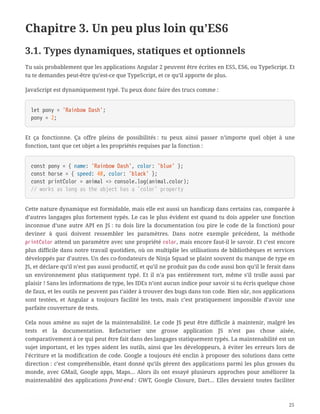 Chapitre 3. Un peu plus loin qu’ES6
3.1. Types dynamiques, statiques et optionnels
Tu sais probablement que les applications Angular 2 peuvent être écrites en ES5, ES6, ou TypeScript. Et
tu te demandes peut-être qu’est-ce que TypeScript, et ce qu’il apporte de plus.
JavaScript est dynamiquement typé. Tu peux donc faire des trucs comme :
let pony = 'Rainbow Dash';
pony = 2;
Et ça fonctionne. Ça offre pleins de possibilités : tu peux ainsi passer n’importe quel objet à une
fonction, tant que cet objet a les propriétés requises par la fonction :
const pony = { name: 'Rainbow Dash', color: 'blue' };
const horse = { speed: 40, color: 'black' };
const printColor = animal => console.log(animal.color);
// works as long as the object has a `color` property
Cette nature dynamique est formidable, mais elle est aussi un handicap dans certains cas, comparée à
d’autres langages plus fortement typés. Le cas le plus évident est quand tu dois appeler une fonction
inconnue d’une autre API en JS : tu dois lire la documentation (ou pire le code de la fonction) pour
deviner à quoi doivent ressembler les paramètres. Dans notre exemple précédent, la méthode
printColor attend un paramètre avec une propriété color, mais encore faut-il le savoir. Et c’est encore
plus difficile dans notre travail quotidien, où on multiplie les utilisations de bibliothèques et services
développés par d’autres. Un des co-fondateurs de Ninja Squad se plaint souvent du manque de type en
JS, et déclare qu’il n’est pas aussi productif, et qu’il ne produit pas du code aussi bon qu’il le ferait dans
un environnement plus statiquement typé. Et il n’a pas entièrement tort, même s’il trolle aussi par
plaisir ! Sans les informations de type, les IDEs n’ont aucun indice pour savoir si tu écris quelque chose
de faux, et les outils ne peuvent pas t’aider à trouver des bugs dans ton code. Bien sûr, nos applications
sont testées, et Angular a toujours facilité les tests, mais c’est pratiquement impossible d’avoir une
parfaite couverture de tests.
Cela nous amène au sujet de la maintenabilité. Le code JS peut être difficile à maintenir, malgré les
tests et la documentation. Refactoriser une grosse application JS n’est pas chose aisée,
comparativement à ce qui peut être fait dans des langages statiquement typés. La maintenabilité est un
sujet important, et les types aident les outils, ainsi que les développeurs, à éviter les erreurs lors de
l’écriture et la modification de code. Google a toujours été enclin à proposer des solutions dans cette
direction : c’est compréhensible, étant donné qu’ils gèrent des applications parmi les plus grosses du
monde, avec GMail, Google apps, Maps… Alors ils ont essayé plusieurs approches pour améliorer la
maintenablité des applications front-end : GWT, Google Closure, Dart… Elles devaient toutes faciliter
25
 