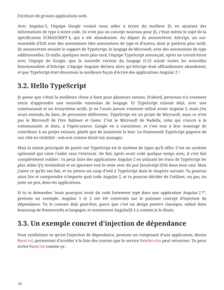 l’écriture de grosses applications web.
Avec Angular 2, l’équipe Google voulait nous aider à écrire du meilleur JS, en ajoutant des
informations de type à notre code. Ce n’est pas un concept nouveau pour JS, c’était même le sujet de la
spécification ECMASCRIPT 4, qui a été abandonnée. Au départ ils annoncèrent AtScript, un sur-
ensemble d’ES6 avec des annotations (des annotations de type et d’autres, dont je parlerai plus tard).
Ils annoncèrent ensuite le support de TypeScript, le langage de Microsoft, avec des annotations de type
additionnelles. Et enfin, quelques mois plus tard, l’équipe TypeScript annonçait, après un travail étroit
avec l’équipe de Google, que la nouvelle version du langage (1.5) aurait toutes les nouvelles
fonctionnalités d’AtScript. L’équipe Angular déclara alors qu’AtScript était officiellement abandonné,
et que TypeScript était désormais la meilleure façon d’écrire des applications Angular 2 !
3.2. Hello TypeScript
Je pense que c’était la meilleure chose à faire pour plusieurs raisons. D’abord, personne n’a vraiment
envie d’apprendre une nouvelle extension de langage. Et TypeScript existait déjà, avec une
communauté et un écosystème actifs. Je ne l’avais jamais vraiment utilisé avant Angular 2, mais j’en
avais entendu du bien, de personnes différentes. TypeScript est un projet de Microsoft, mais ce n’est
pas le Microsoft de l’ère Ballmer et Gates. C’est le Microsoft de Nadella, celui qui s’ouvre à la
communauté, et donc, à l’open-source. Google en a conscience, et c’est tout à leur avantage de
contribuer à un projet existant, plutôt que de maintenir le leur. Le framework TypeScript gagnera de
son côté en visibilité : win-win comme dirait ton manager.
Mais la raison principale de parier sur TypeScript est le système de types qu’il offre. C’est un système
optionnel qui vient t’aider sans t’entraver. De fait, après avoir codé quelque temps avec, il s’est fait
complètement oublier : tu peux faire des applications Angular 2 en utilisant les trucs de TypeScript les
plus utiles (j’y reviendrai) et en ignorant tout le reste avec du pur JavaScript (ES6 dans mon cas). Mais
j’aime ce qu’ils ont fait, et on jettera un coup d’oeil à TypeScript dans le chapitre suivant. Tu pourras
ainsi lire et comprendre n’importe quel code Angular 2, et tu pourras décider de l’utiliser, ou pas, ou
juste un peu, dans tes applications.
Si tu te demandes "mais pourquoi avoir du code fortement typé dans une application Angular 2 ?",
prenons un exemple. Angular 1 et 2 ont été construits sur le puissant concept d’injection de
dépendance. Tu le connais déjà peut-être, parce que c’est un design pattern classique, utilisé dans
beaucoup de frameworks et langages, et notamment AngularJS 1.x comme je le disais.
3.3. Un exemple concret d’injection de dépendance
Pour synthétiser ce qu’est l’injection de dépendance, prenons un composant d’une application, disons
RaceList, permettant d’accéder à la liste des courses que le service RaceService peut retourner. Tu peux
écrire RaceList comme ça :
26
 