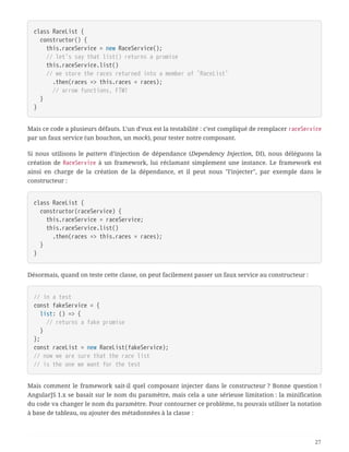 class RaceList {
  constructor() {
  this.raceService = new RaceService();
  // let's say that list() returns a promise
  this.raceService.list()
  // we store the races returned into a member of `RaceList`
  .then(races => this.races = races);
  // arrow functions, FTW!
  }
}
Mais ce code a plusieurs défauts. L’un d’eux est la testabilité : c’est compliqué de remplacer raceService
par un faux service (un bouchon, un mock), pour tester notre composant.
Si nous utilisons le pattern d’injection de dépendance (Dependency Injection, DI), nous déléguons la
création de RaceService à un framework, lui réclamant simplement une instance. Le framework est
ainsi en charge de la création de la dépendance, et il peut nous "l’injecter", par exemple dans le
constructeur :
class RaceList {
  constructor(raceService) {
  this.raceService = raceService;
  this.raceService.list()
  .then(races => this.races = races);
  }
}
Désormais, quand on teste cette classe, on peut facilement passer un faux service au constructeur :
// in a test
const fakeService = {
  list: () => {
  // returns a fake promise
  }
};
const raceList = new RaceList(fakeService);
// now we are sure that the race list
// is the one we want for the test
Mais comment le framework sait-il quel composant injecter dans le constructeur ? Bonne question !
AngularJS 1.x se basait sur le nom du paramètre, mais cela a une sérieuse limitation : la minification
du code va changer le nom du paramètre. Pour contourner ce problème, tu pouvais utiliser la notation
à base de tableau, ou ajouter des métadonnées à la classe :
27
 