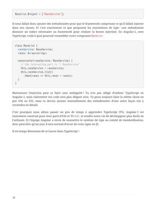 RaceList.$inject = ['RaceService'];
Il nous fallait donc ajouter des métadonnées pour que le framework comprenne ce qu’il fallait injecter
dans nos classes. Et c’est exactement ce que proposent les annotations de type : une métadonnée
donnant un indice nécessaire au framework pour réaliser la bonne injection. En Angular 2, avec
TypeScript, voilà à quoi pourrait ressembler notre composant RaceList :
class RaceList {
  raceService: RaceService;
  races: Array<string>;
  constructor(raceService: RaceService) {
  // the interesting part is `: RaceService`
  this.raceService = raceService;
  this.raceService.list()
  .then(races => this.races = races);
  }
}
Maintenant l’injection peut se faire sans ambiguité ! Tu n’es pas obligé d’utiliser TypeScript en
Angular 2, mais clairement ton code sera plus élégant avec. Tu peux toujours faire la même chose en
pur ES6 ou ES5, mais tu devras ajouter manuellement des métadonnées d’une autre façon (on y
reviendra en détail).
C’est pourquoi nous allons passer un peu de temps à apprendre TypeScript (TS). Angular 2 est
clairement construit pour tirer parti d’ES6 et TS 1.5+, et rendre notre vie de développeur plus facile en
l’utilisant. Et l’équipe Angular a envie de soumettre le système de type au comité de standardisation,
donc peut-être qu’un jour il sera normal d’avoir de vrais types en JS.
Il est temps désormais de se lancer dans TypeScript !
28
 
