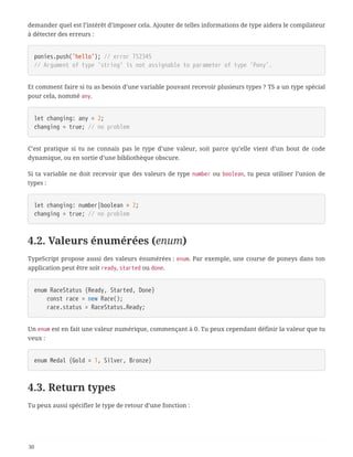 demander quel est l’intérêt d’imposer cela. Ajouter de telles informations de type aidera le compilateur
à détecter des erreurs :
ponies.push('hello'); // error TS2345
// Argument of type 'string' is not assignable to parameter of type 'Pony'.
Et comment faire si tu as besoin d’une variable pouvant recevoir plusieurs types ? TS a un type spécial
pour cela, nommé any.
let changing: any = 2;
changing = true; // no problem
C’est pratique si tu ne connais pas le type d’une valeur, soit parce qu’elle vient d’un bout de code
dynamique, ou en sortie d’une bibliothèque obscure.
Si ta variable ne doit recevoir que des valeurs de type number ou boolean, tu peux utiliser l’union de
types :
let changing: number|boolean = 2;
changing = true; // no problem
4.2. Valeurs énumérées (enum)
TypeScript propose aussi des valeurs énumérées : enum. Par exemple, une course de poneys dans ton
application peut être soit ready, started ou done.
enum RaceStatus {Ready, Started, Done}
  const race = new Race();
  race.status = RaceStatus.Ready;
Un enum est en fait une valeur numérique, commençant à 0. Tu peux cependant définir la valeur que tu
veux :
enum Medal {Gold = 1, Silver, Bronze}
4.3. Return types
Tu peux aussi spécifier le type de retour d’une fonction :
30
 