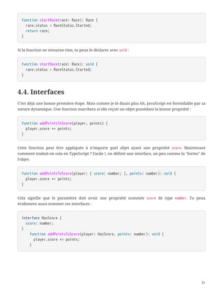 function startRace(race: Race): Race {
  race.status = RaceStatus.Started;
  return race;
}
Si la fonction ne retourne rien, tu peux le déclarer avec void :
function startRace(race: Race): void {
  race.status = RaceStatus.Started;
}
4.4. Interfaces
C’est déjà une bonne première étape. Mais comme je le disais plus tôt, JavaScript est formidable par sa
nature dynamique. Une fonction marchera si elle reçoit un objet possédant la bonne propriété :
function addPointsToScore(player, points) {
  player.score += points;
}
Cette fonction peut être appliquée à n’importe quel objet ayant une propriété score. Maintenant
comment traduit-on cela en TypeScript ? Facile !, on définit une interface, un peu comme la "forme" de
l’objet.
function addPointsToScore(player: { score: number; }, points: number): void {
  player.score += points;
}
Cela signifie que le paramètre doit avoir une propriété nommée score de type number. Tu peux
évidement aussi nommer ces interfaces :
interface HasScore {
  score: number;
}
  function addPointsToScore(player: HasScore, points: number): void {
  player.score += points;
  }
31
 