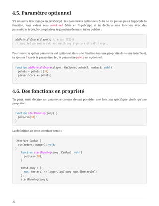 4.5. Paramètre optionnel
Y’a un autre truc sympa en JavaScript : les paramètres optionnels. Si tu ne les passes pas à l’appel de la
fonction, leur valeur sera undefined. Mais en TypeScript, si tu déclares une fonction avec des
paramètres typés, le compilateur te gueulera dessus si tu les oublies :
addPointsToScore(player); // error TS2346
// Supplied parameters do not match any signature of call target.
Pour montrer qu’un paramètre est optionnel dans une fonction (ou une propriété dans une interface),
tu ajoutes ? après le paramètre. Ici, le paramètre points est optionnel :
function addPointsToScore(player: HasScore, points?: number): void {
  points = points || 0;
  player.score += points;
}
4.6. Des fonctions en propriété
Tu peux aussi décrire un paramètre comme devant posséder une fonction spécifique plutôt qu’une
propriété :
function startRunning(pony) {
  pony.run(10);
}
La définition de cette interface serait :
interface CanRun {
  run(meters: number): void;
}
  function startRunning(pony: CanRun): void {
  pony.run(10);
  }
  const pony = {
  run: (meters) => logger.log(`pony runs ${meters}m`)
  };
  startRunning(pony);
32
 