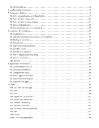 5.6. Polymer et X-tag . . . . . . . . . . . . . . . . . . . . . . . . . . . . . . . . . . . . . . . . . . . . . . . . . . . . . . . . . . . . . . . . . . . . . . . .  42
6. La philosophie d’Angular 2 . . . . . . . . . . . . . . . . . . . . . . . . . . . . . . . . . . . . . . . . . . . . . . . . . . . . . . . . . . . . . . . . . .  45
7. Commencer de zéro. . . . . . . . . . . . . . . . . . . . . . . . . . . . . . . . . . . . . . . . . . . . . . . . . . . . . . . . . . . . . . . . . . . . . . . . .  49
7.1. Créer une application avec TypeScript . . . . . . . . . . . . . . . . . . . . . . . . . . . . . . . . . . . . . . . . . . . . . . . . . . . .  49
7.2. Notre premier composant . . . . . . . . . . . . . . . . . . . . . . . . . . . . . . . . . . . . . . . . . . . . . . . . . . . . . . . . . . . . . . .  51
7.3. Notre premier module Angular . . . . . . . . . . . . . . . . . . . . . . . . . . . . . . . . . . . . . . . . . . . . . . . . . . . . . . . . . .  54
7.4. Démarrer l’application . . . . . . . . . . . . . . . . . . . . . . . . . . . . . . . . . . . . . . . . . . . . . . . . . . . . . . . . . . . . . . . . . .  56
7.5. Commencer de zéro avec angular-cli . . . . . . . . . . . . . . . . . . . . . . . . . . . . . . . . . . . . . . . . . . . . . . . . . . . . .  59
8. La syntaxe des templates . . . . . . . . . . . . . . . . . . . . . . . . . . . . . . . . . . . . . . . . . . . . . . . . . . . . . . . . . . . . . . . . . . . .  61
8.1. Interpolation . . . . . . . . . . . . . . . . . . . . . . . . . . . . . . . . . . . . . . . . . . . . . . . . . . . . . . . . . . . . . . . . . . . . . . . . . . .  61
8.2. Utiliser d’autres composants dans nos templates . . . . . . . . . . . . . . . . . . . . . . . . . . . . . . . . . . . . . . . . . .  65
8.3. Binding de propriété . . . . . . . . . . . . . . . . . . . . . . . . . . . . . . . . . . . . . . . . . . . . . . . . . . . . . . . . . . . . . . . . . . . .  67
8.4. Événements . . . . . . . . . . . . . . . . . . . . . . . . . . . . . . . . . . . . . . . . . . . . . . . . . . . . . . . . . . . . . . . . . . . . . . . . . . . .  70
8.5. Expressions vs instructions . . . . . . . . . . . . . . . . . . . . . . . . . . . . . . . . . . . . . . . . . . . . . . . . . . . . . . . . . . . . . .  74
8.6. Variables locales . . . . . . . . . . . . . . . . . . . . . . . . . . . . . . . . . . . . . . . . . . . . . . . . . . . . . . . . . . . . . . . . . . . . . . . .  74
8.7. Directives de structure . . . . . . . . . . . . . . . . . . . . . . . . . . . . . . . . . . . . . . . . . . . . . . . . . . . . . . . . . . . . . . . . . .  75
8.8. Autres directives de templating . . . . . . . . . . . . . . . . . . . . . . . . . . . . . . . . . . . . . . . . . . . . . . . . . . . . . . . . . .  79
8.9. Syntaxe canonique . . . . . . . . . . . . . . . . . . . . . . . . . . . . . . . . . . . . . . . . . . . . . . . . . . . . . . . . . . . . . . . . . . . . . .  80
8.10. Résumé . . . . . . . . . . . . . . . . . . . . . . . . . . . . . . . . . . . . . . . . . . . . . . . . . . . . . . . . . . . . . . . . . . . . . . . . . . . . . . .  81
9. Injection de dépendances . . . . . . . . . . . . . . . . . . . . . . . . . . . . . . . . . . . . . . . . . . . . . . . . . . . . . . . . . . . . . . . . . . .  85
9.1. Cuisine et Dépendances . . . . . . . . . . . . . . . . . . . . . . . . . . . . . . . . . . . . . . . . . . . . . . . . . . . . . . . . . . . . . . . . .  85
9.2. Développement facile . . . . . . . . . . . . . . . . . . . . . . . . . . . . . . . . . . . . . . . . . . . . . . . . . . . . . . . . . . . . . . . . . . .  85
9.3. Configuration facile . . . . . . . . . . . . . . . . . . . . . . . . . . . . . . . . . . . . . . . . . . . . . . . . . . . . . . . . . . . . . . . . . . . . .  89
9.4. Autres types de provider . . . . . . . . . . . . . . . . . . . . . . . . . . . . . . . . . . . . . . . . . . . . . . . . . . . . . . . . . . . . . . . .  93
9.5. Injecteurs hiérarchiques . . . . . . . . . . . . . . . . . . . . . . . . . . . . . . . . . . . . . . . . . . . . . . . . . . . . . . . . . . . . . . . .  95
9.6. Injection sans types . . . . . . . . . . . . . . . . . . . . . . . . . . . . . . . . . . . . . . . . . . . . . . . . . . . . . . . . . . . . . . . . . . . . .  97
10. Pipes . . . . . . . . . . . . . . . . . . . . . . . . . . . . . . . . . . . . . . . . . . . . . . . . . . . . . . . . . . . . . . . . . . . . . . . . . . . . . . . . . . . . .  99
10.1. Ceci n’est pas une pipe . . . . . . . . . . . . . . . . . . . . . . . . . . . . . . . . . . . . . . . . . . . . . . . . . . . . . . . . . . . . . . . . .  99
10.2. json . . . . . . . . . . . . . . . . . . . . . . . . . . . . . . . . . . . . . . . . . . . . . . . . . . . . . . . . . . . . . . . . . . . . . . . . . . . . . . . . . .  99
10.3. slice . . . . . . . . . . . . . . . . . . . . . . . . . . . . . . . . . . . . . . . . . . . . . . . . . . . . . . . . . . . . . . . . . . . . . . . . . . . . . . . . .  100
10.4. uppercase ("majuscule"). . . . . . . . . . . . . . . . . . . . . . . . . . . . . . . . . . . . . . . . . . . . . . . . . . . . . . . . . . . . . . .  102
10.5. lowercase ("minuscule"). . . . . . . . . . . . . . . . . . . . . . . . . . . . . . . . . . . . . . . . . . . . . . . . . . . . . . . . . . . . . . .  102
10.6. number ("nombre") . . . . . . . . . . . . . . . . . . . . . . . . . . . . . . . . . . . . . . . . . . . . . . . . . . . . . . . . . . . . . . . . . . .  102
10.7. percent ("pourcent") . . . . . . . . . . . . . . . . . . . . . . . . . . . . . . . . . . . . . . . . . . . . . . . . . . . . . . . . . . . . . . . . . .  104
10.8. currency ("devise monétaire") . . . . . . . . . . . . . . . . . . . . . . . . . . . . . . . . . . . . . . . . . . . . . . . . . . . . . . . . .  104
10.9. date . . . . . . . . . . . . . . . . . . . . . . . . . . . . . . . . . . . . . . . . . . . . . . . . . . . . . . . . . . . . . . . . . . . . . . . . . . . . . . . . .  104
10.10. async . . . . . . . . . . . . . . . . . . . . . . . . . . . . . . . . . . . . . . . . . . . . . . . . . . . . . . . . . . . . . . . . . . . . . . . . . . . . . . .  105
10.11. Créer tes propres pipes . . . . . . . . . . . . . . . . . . . . . . . . . . . . . . . . . . . . . . . . . . . . . . . . . . . . . . . . . . . . . . .  106
 