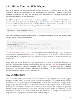 4.8. Utiliser d’autres bibliothèques
Mais si on travaille avec des bibliothèques externes écrites en JS, comment savoir les types des
paramètres attendus par telle fonction de telle bibliothèque ? La communauté TypeScript est tellement
cool que ses membres ont défini des interfaces pour les types et les fonctions exposés par les
bibliothèques JavaScript les plus populaires.
Les fichiers contenant ces interfaces ont une extension spéciale : .d.ts. Ils contiennent une liste de
toutes les fonctions publiques des bibliothèques. DefinitelyTyped est l’outil de référence pour
récupérer ces fichiers. Par exemple, si tu veux utiliser TS dans ton application AngularJS 1.x, tu peux
récupérer le fichier dédié depuis le repository directement avec NPM :
npm install --save-dev @types/angular
ou le télécharger manuellement. Puis tu inclues ce fichier au début de ton code et hop!, tu profites du
bonheur d’avoir une compilation typesafe :
/// <reference path="angular.d.ts" />
angular.module(10, []); // the module name should be a string
// so when I compile, I get:
// Argument of type 'number' is not assignable to parameter of type 'string'.
/// <reference path="angular.d.ts" /> est un commentaire spécial reconnu par TS, qui indique au
compilateur de vérifier l’interface angular.d.ts. Maintenant, si tu te trompes dans l’appel d’une
méthode AngularJS, le compilateur te le dira, et tu peux corriger sans avoir à lancer manuellement ton
application !
Encore plus cool, depuis TypeScript 1.6, le compilateur est capable de trouver par lui-même ces
interfaces si elles sont packagées avec ta dépendance dans ton répertoire node_modules. De plus en plus
de projets adoptent cette approche, et Angular 2 fait de même. Tu n’as donc même pas à t’occuper
d’inclure ces interfaces dans ton projet Angular 2 : le compilateur TS va tout comprendre comme un
grand si tu utilises NPM pour gérer tes dépendances !
4.9. Decorateurs
C’est une fonctionnalité toute nouvelle, ajoutée seulement en TypeScript 1.5, juste pour le support
d’Angular. En effet, comme on le verra bientôt, les composants Angular 2 peuvent être décrits avec des
décorateurs. Tu n’as peut-être jamais entendu parler de décorateurs, car tous les langages ne les
proposent pas. Un décorateur est une façon de faire de la méta-programmation. Ils ressemblent
beaucoup aux annotations, qui sont principalement utilisées en Java, C#, et Python, et peut-être
d’autres langages que je ne connais pas. Suivant le langage, tu peux ajouter une annotation sur une
méthode, un attribut, ou une classe. Généralement, les annotations ne sont pas vraiment utiles au
langage lui-même, mais plutôt aux frameworks et aux bibliothèques.
35
 
