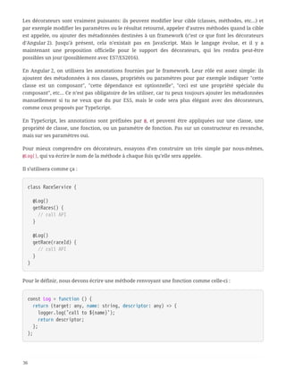 Les décorateurs sont vraiment puissants: ils peuvent modifier leur cible (classes, méthodes, etc…) et
par exemple modifier les paramètres ou le résultat retourné, appeler d’autres méthodes quand la cible
est appelée, ou ajouter des métadonnées destinées à un framework (c’est ce que font les décorateurs
d’Angular 2). Jusqu’à présent, cela n’existait pas en JavaScript. Mais le langage évolue, et il y a
maintenant une proposition officielle pour le support des décorateurs, qui les rendra peut-être
possibles un jour (possiblement avec ES7/ES2016).
En Angular 2, on utilisera les annotations fournies par le framework. Leur rôle est assez simple: ils
ajoutent des métadonnées à nos classes, propriétés ou paramètres pour par exemple indiquer "cette
classe est un composant", "cette dépendance est optionnelle", "ceci est une propriété spéciale du
composant", etc… Ce n’est pas obligatoire de les utiliser, car tu peux toujours ajouter les métadonnées
manuellement si tu ne veux que du pur ES5, mais le code sera plus élégant avec des décorateurs,
comme ceux proposés par TypeScript.
En TypeScript, les annotations sont préfixées par @, et peuvent être appliquées sur une classe, une
propriété de classe, une fonction, ou un paramètre de fonction. Pas sur un constructeur en revanche,
mais sur ses paramètres oui.
Pour mieux comprendre ces décorateurs, essayons d’en construire un très simple par nous-mêmes,
@Log(), qui va écrire le nom de la méthode à chaque fois qu’elle sera appelée.
Il s’utilisera comme ça :
class RaceService {
  @Log()
  getRaces() {
  // call API
  }
  @Log()
  getRace(raceId) {
  // call API
  }
}
Pour le définir, nous devons écrire une méthode renvoyant une fonction comme celle-ci :
const Log = function () {
  return (target: any, name: string, descriptor: any) => {
  logger.log(`call to ${name}`);
  return descriptor;
  };
};
36
 